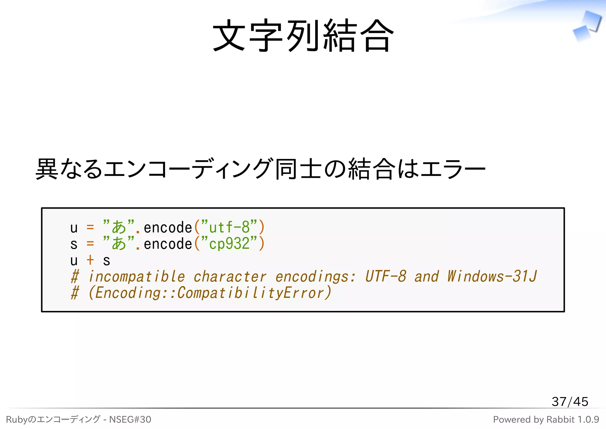 文字列結合


    異なるエンコーディング同士の結合はエラー

          u   = "あ".encode("utf-8")
          s   = "あ".encode("cp932")
          u   + s
          #   incompatible character encodings: UTF-8 and Windows-31J
          #   (Encoding::CompatibilityError)




                                                                           37/45
Rubyのエンコーディング - NSEG#30                                        Powered by Rabbit 1.0.9
 