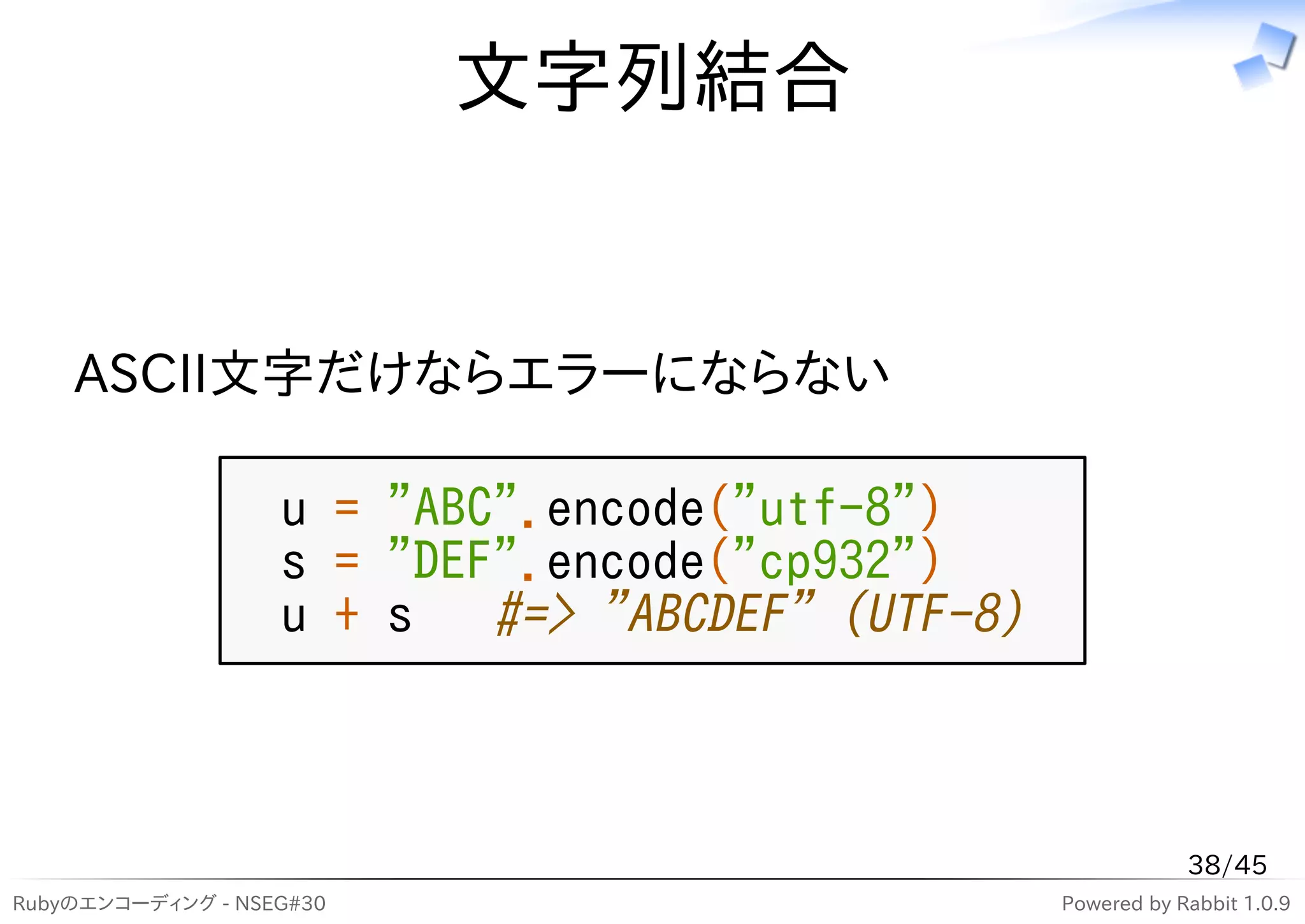 文字列結合


    ASCII文字だけならエラーにならない

                   u = "ABC".encode("utf-8")
                   s = "DEF".encode("cp932")
                   u + s #=> "ABCDEF" (UTF-8)



                                                            38/45
Rubyのエンコーディング - NSEG#30                         Powered by Rabbit 1.0.9
 