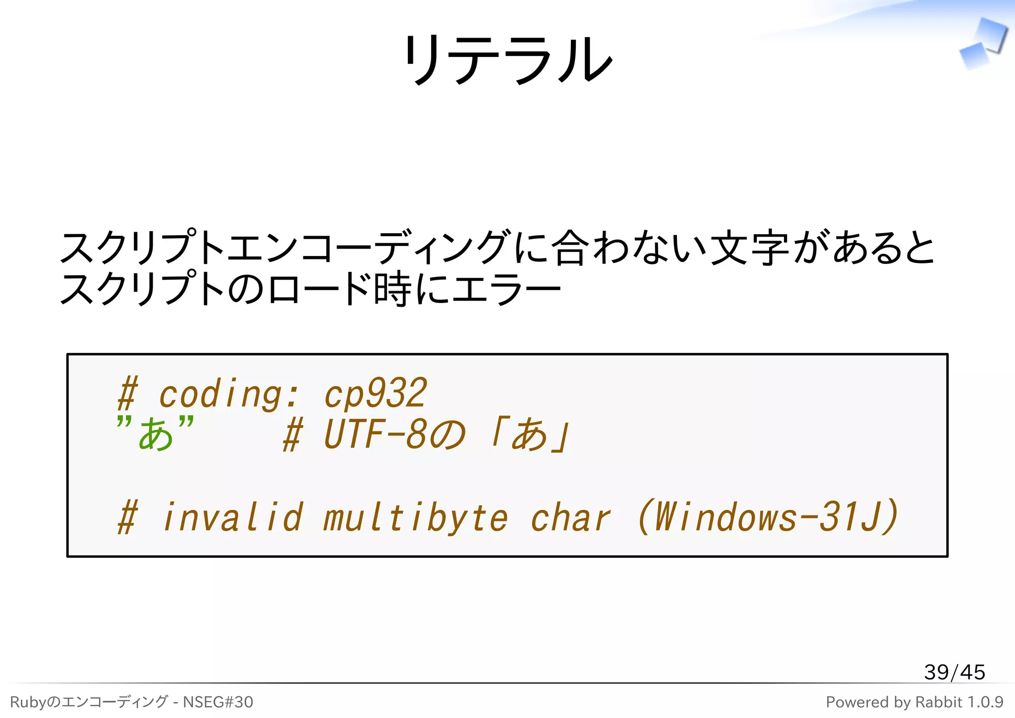リテラル

    スクリプトエンコーディングに合わない文字があると
    スクリプトのロード時にエラー

         # coding: cp932
         "あ"     # UTF-8の「あ」
         # invalid multibyte char (Windows-31J)


                                                       39/45
Rubyのエンコーディング - NSEG#30                    Powered by Rabbit 1.0.9
 