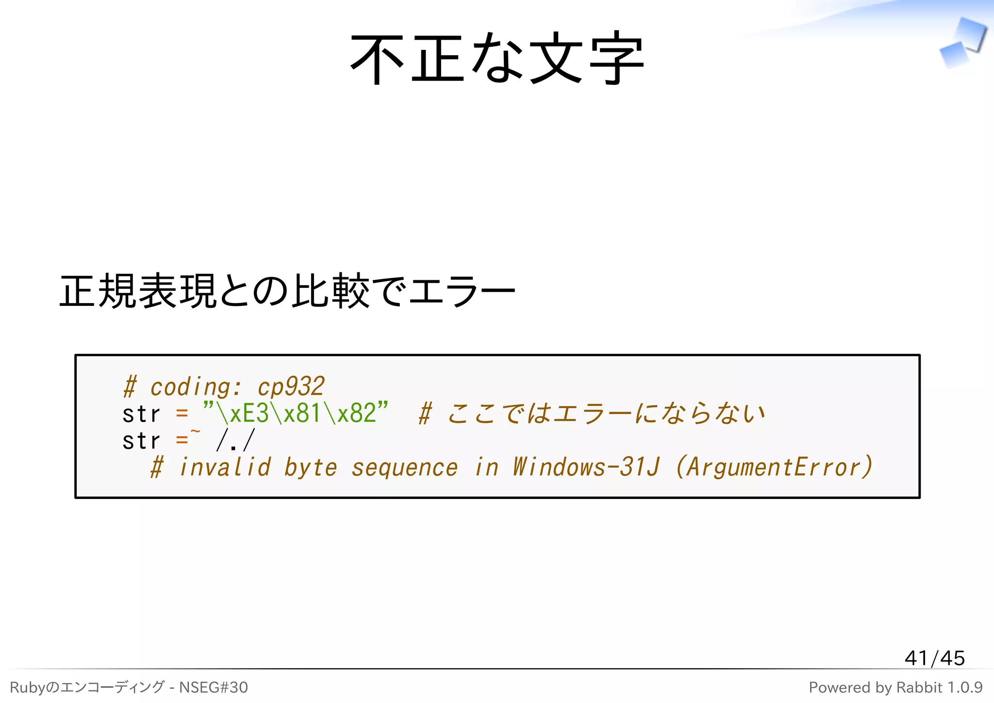 不正な文字


    正規表現との比較でエラー

          # coding: cp932
          str = "xE3x81x82" # ここではエラーにならない
          str =~ /./
            # invalid byte sequence in Windows-31J (ArgumentError)




                                                                         41/45
Rubyのエンコーディング - NSEG#30                                      Powered by Rabbit 1.0.9
 
