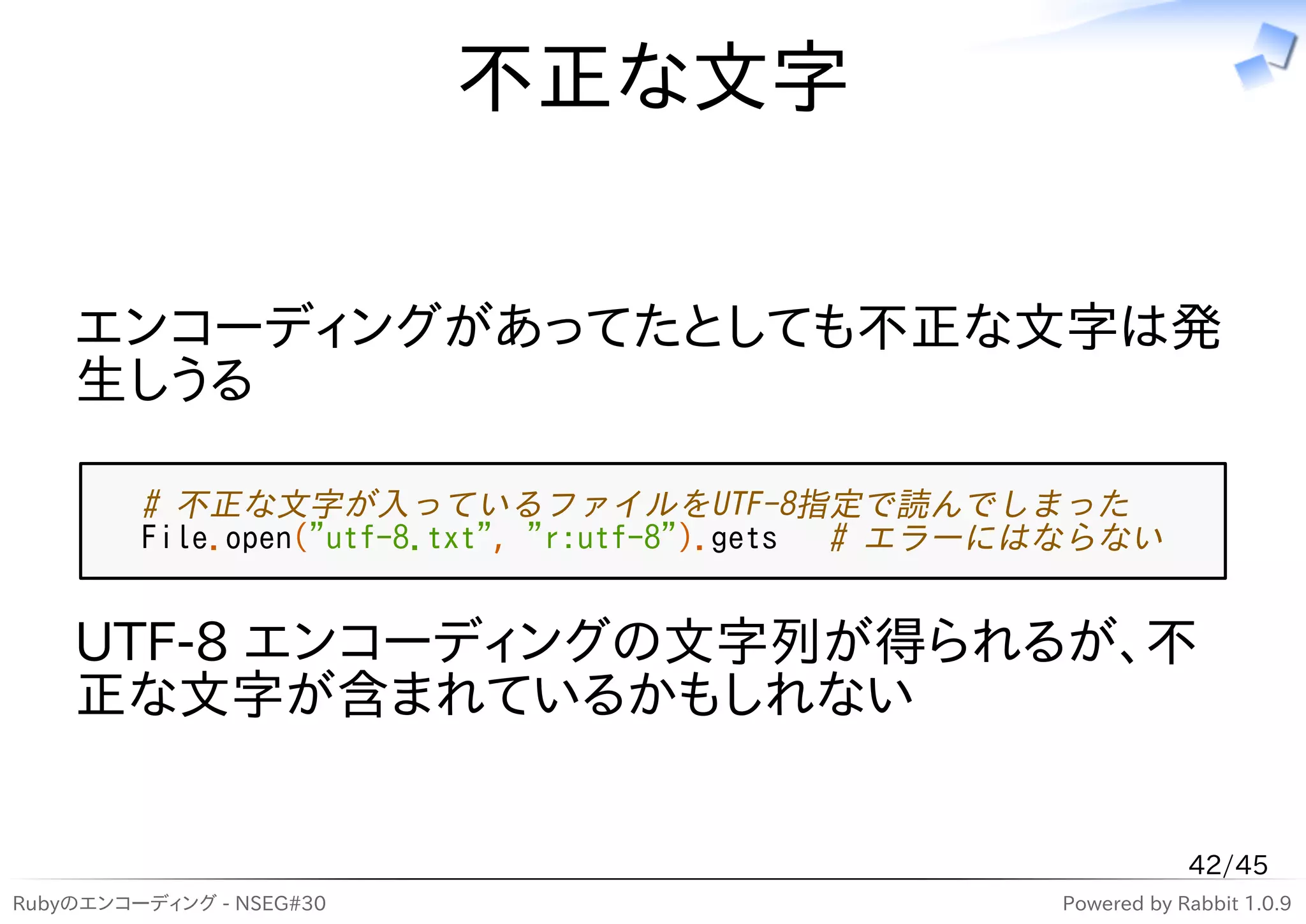 不正な文字


    エンコーディングがあってたとしても不正な文字は発
    生しうる

         # 不正な文字が入っているファイルをUTF-8指定で読んでしまった
         File.open("utf-8.txt", "r:utf-8").gets # エラーにはならない


    UTF-8 エンコーディングの文字列が得られるが、不
    正な文字が含まれているかもしれない


                                                                  42/45
Rubyのエンコーディング - NSEG#30                               Powered by Rabbit 1.0.9
 