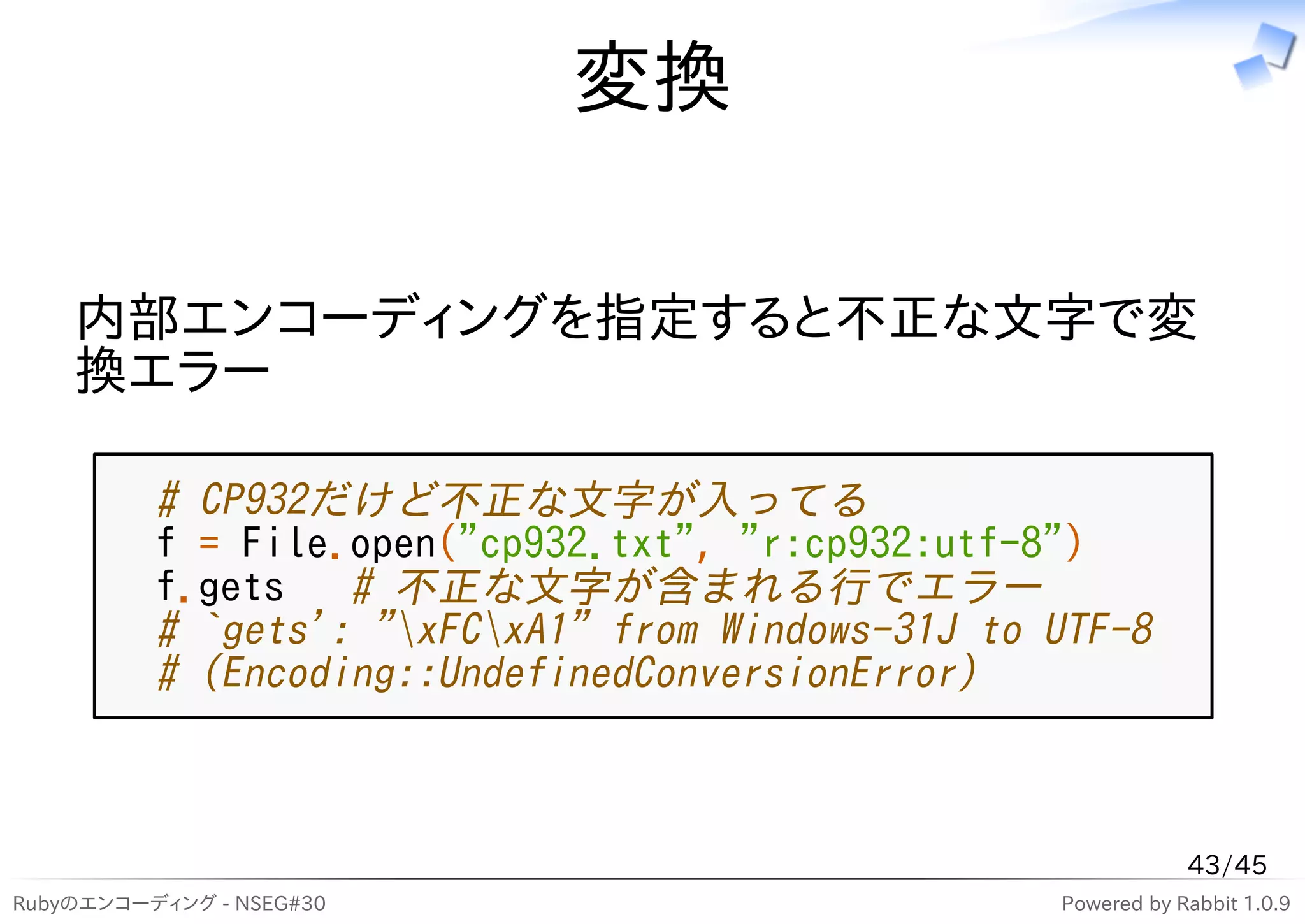 変換

    内部エンコーディングを指定すると不正な文字で変
    換エラー

          # CP932だけど不正な文字が入ってる
          f = File.open("cp932.txt", "r:cp932:utf-8")
          f.gets   # 不正な文字が含まれる行でエラー
          # `gets': "xFCxA1" from Windows-31J to UTF-8
          # (Encoding::UndefinedConversionError)



                                                               43/45
Rubyのエンコーディング - NSEG#30                            Powered by Rabbit 1.0.9
 