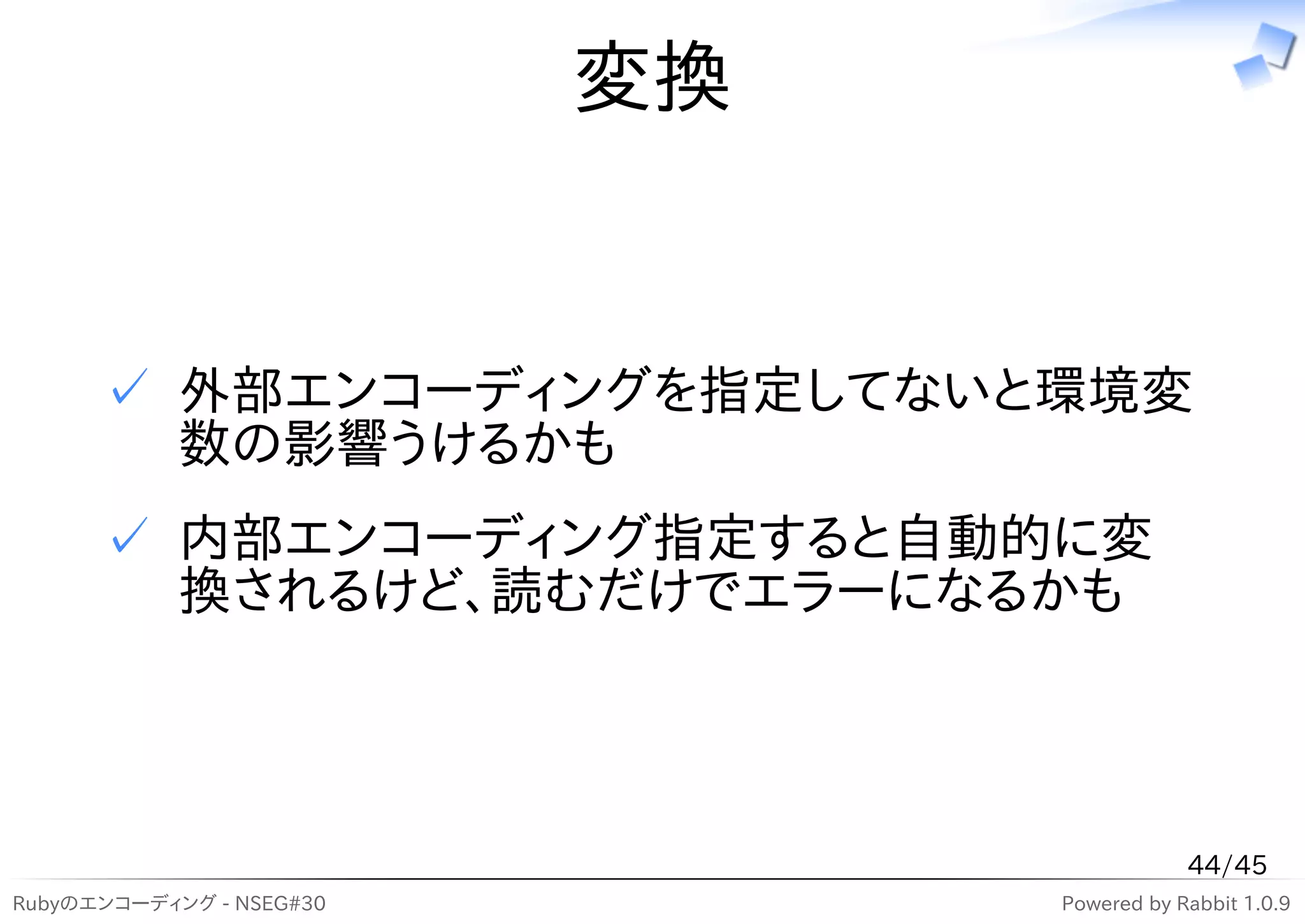 変換


      ✓ 外部エンコーディングを指定してないと環境変
        数の影響うけるかも
      ✓ 内部エンコーディング指定すると自動的に変
        換されるけど、読むだけでエラーになるかも



                                           44/45
Rubyのエンコーディング - NSEG#30        Powered by Rabbit 1.0.9
 