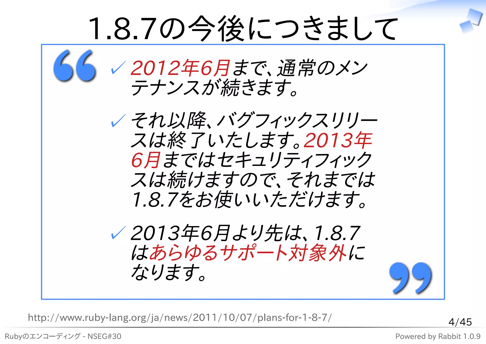 1.8.7の今後につきまして
                   ✓ 2012年6月まで、通常のメン
                     テナンスが続きます。
                   ✓ それ以降、バグフィックスリリー
                     スは終了いたします。2013年
                     6月まではセキュリティフィック
                     スは続けますので、それまでは
                     1.8.7をお使いいただけます。
                   ✓ 2013年6月より先は、1.8.7
                     はあらゆるサポート対象外に
                     なります。

    http://www.ruby-lang.org/ja/news/2011/10/07/plans-for-1-8-7/                 4/45
Rubyのエンコーディング - NSEG#30                                            Powered by Rabbit 1.0.9
 