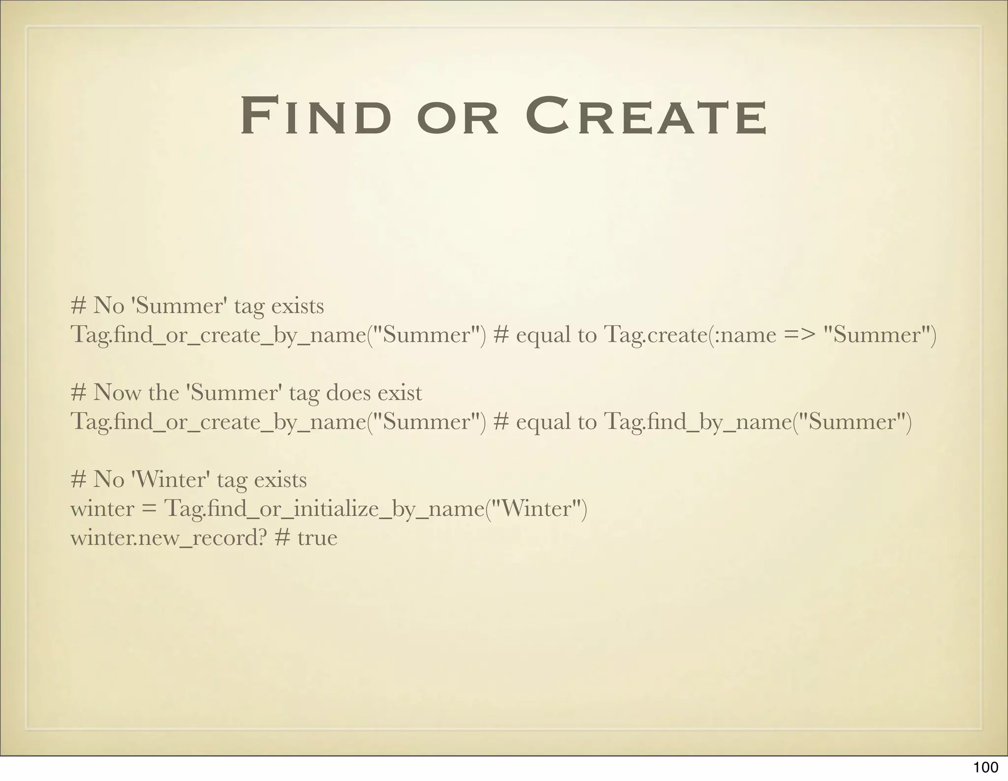 Find or Create

# No 'Summer' tag exists
Tag.ﬁnd_or_create_by_name("Summer") # equal to Tag.create(:name => "Summer")

# Now the 'Summer' tag does exist
Tag.ﬁnd_or_create_by_name("Summer") # equal to Tag.ﬁnd_by_name("Summer")

# No 'Winter' tag exists
winter = Tag.ﬁnd_or_initialize_by_name("Winter")
winter.new_record? # true




                                                                               100
 