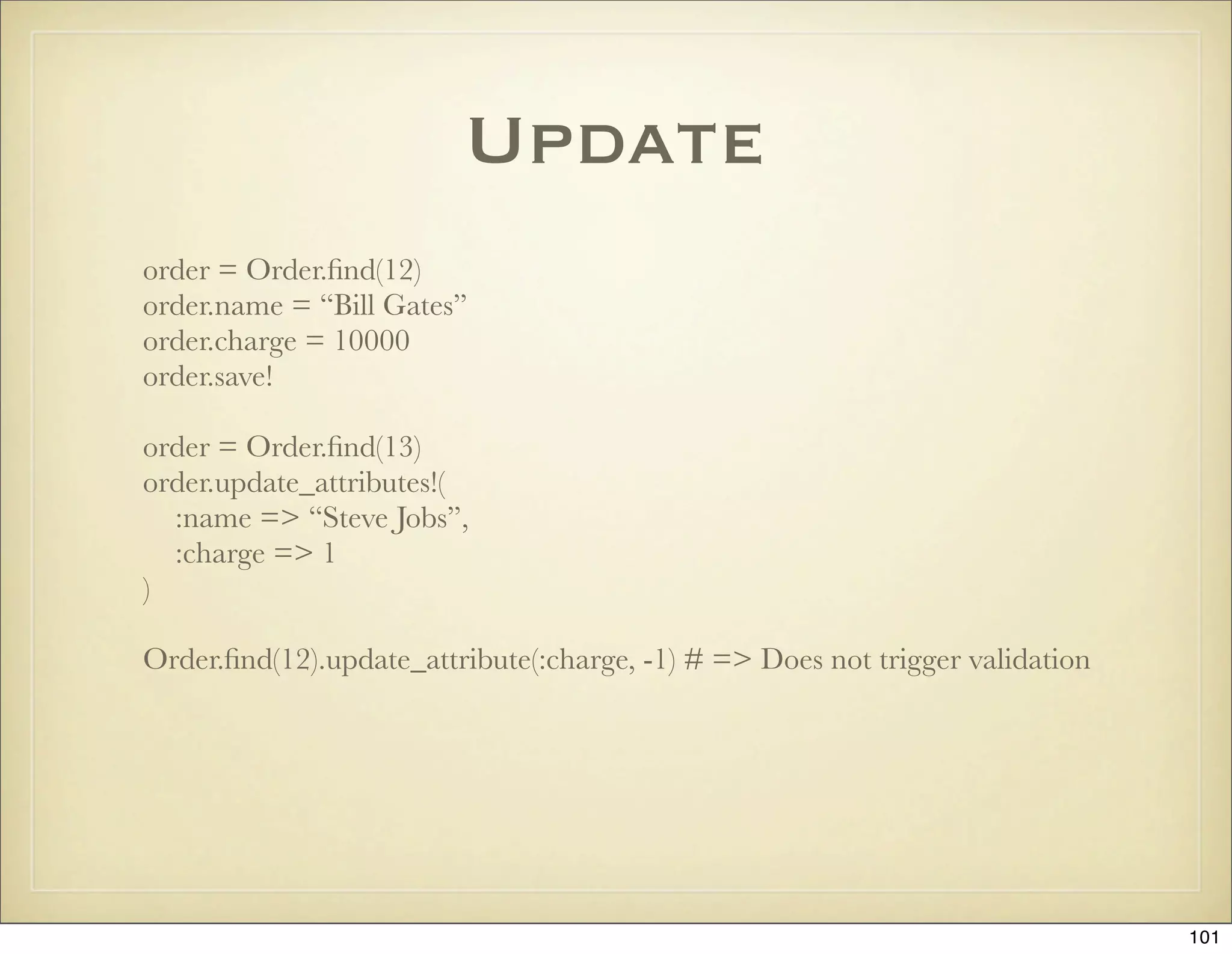 Update
order = Order.ﬁnd(12)
order.name = “Bill Gates”
order.charge = 10000
order.save!

order = Order.ﬁnd(13)
order.update_attributes!(
  :name => “Steve Jobs”,
  :charge => 1
)

Order.ﬁnd(12).update_attribute(:charge, -1) # => Does not trigger validation




                                                                               101
 