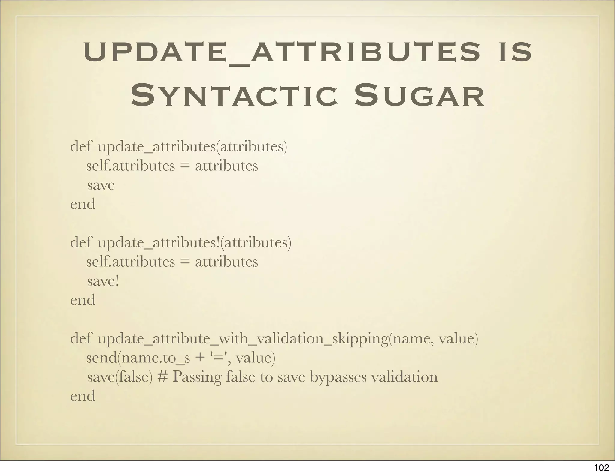 update_attributes is
   Syntactic Sugar
def update_attributes(attributes)
  self.attributes = attributes
  save
end

def update_attributes!(attributes)
  self.attributes = attributes
  save!
end

def update_attribute_with_validation_skipping(name, value)
  send(name.to_s + '=', value)
  save(false) # Passing false to save bypasses validation
end



                                                             102
 