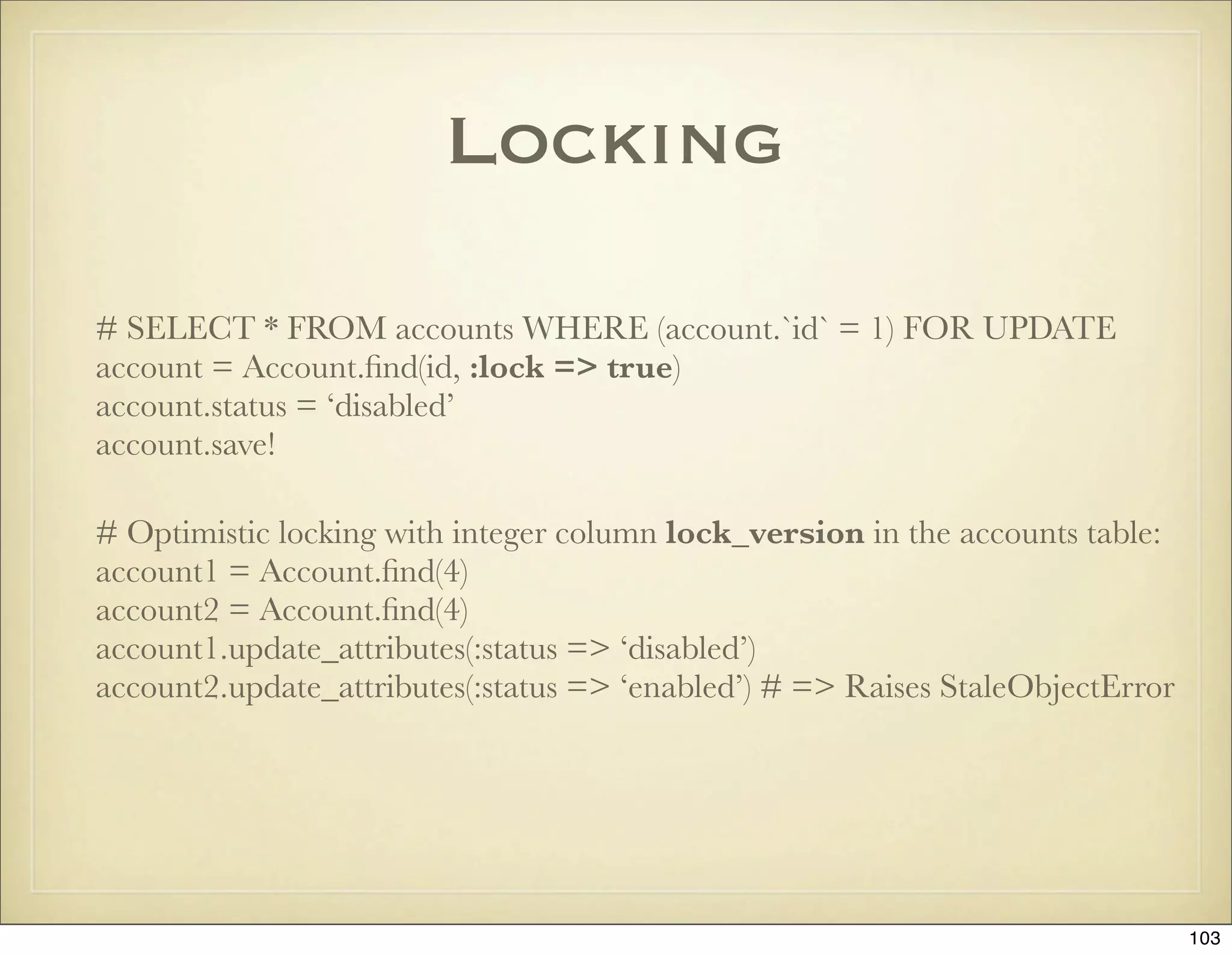 Locking

# SELECT * FROM accounts WHERE (account.`id` = 1) FOR UPDATE
account = Account.ﬁnd(id, :lock => true)
account.status = ‘disabled’
account.save!

# Optimistic locking with integer column lock_version in the accounts table:
account1 = Account.ﬁnd(4)
account2 = Account.ﬁnd(4)
account1.update_attributes(:status => ‘disabled’)
account2.update_attributes(:status => ‘enabled’) # => Raises StaleObjectError




                                                                                103
 