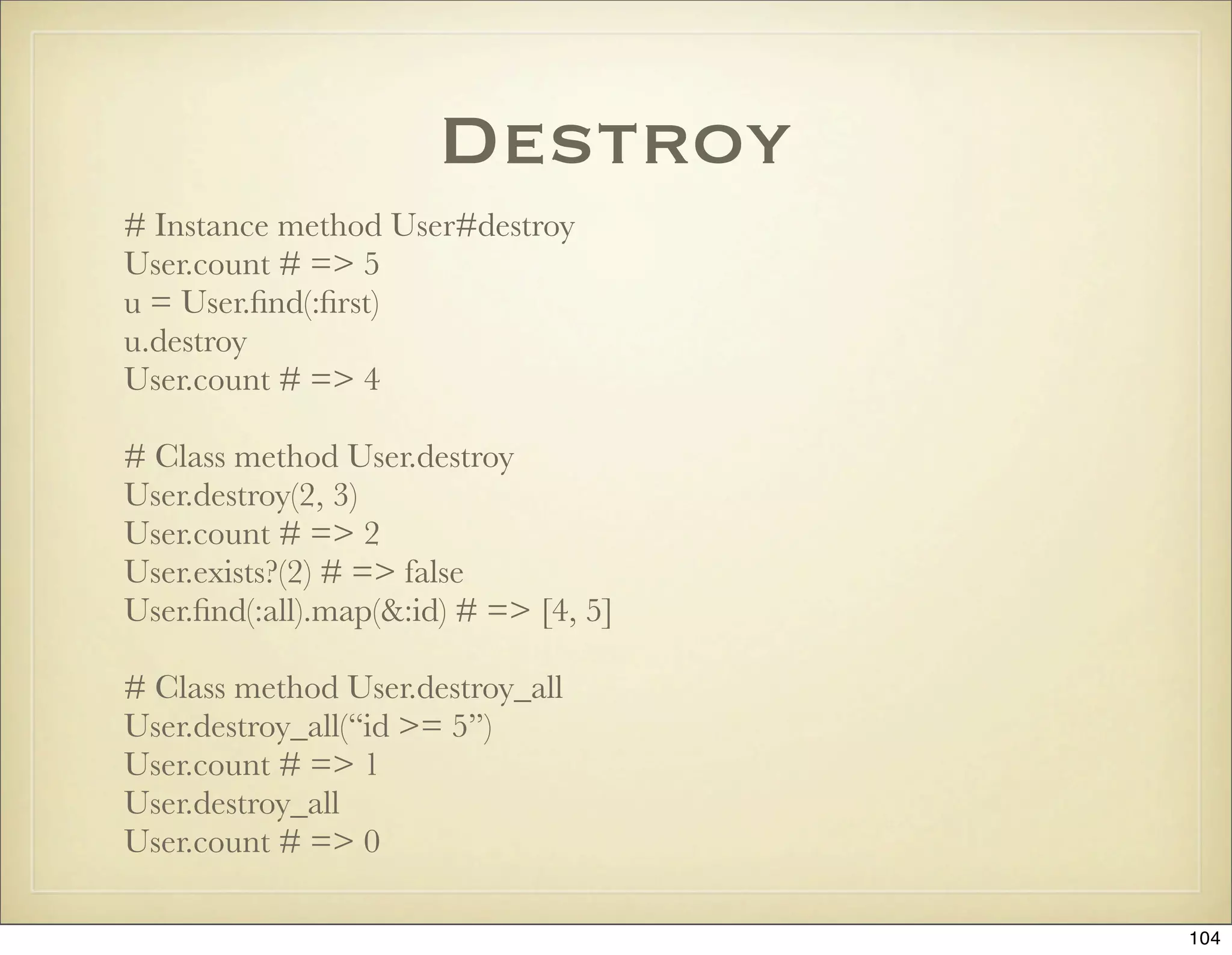 Destroy
# Instance method User#destroy
User.count # => 5
u = User.ﬁnd(:ﬁrst)
u.destroy
User.count # => 4

# Class method User.destroy
User.destroy(2, 3)
User.count # => 2
User.exists?(2) # => false
User.ﬁnd(:all).map(&:id) # => [4, 5]

# Class method User.destroy_all
User.destroy_all(“id >= 5”)
User.count # => 1
User.destroy_all
User.count # => 0

                                       104
 