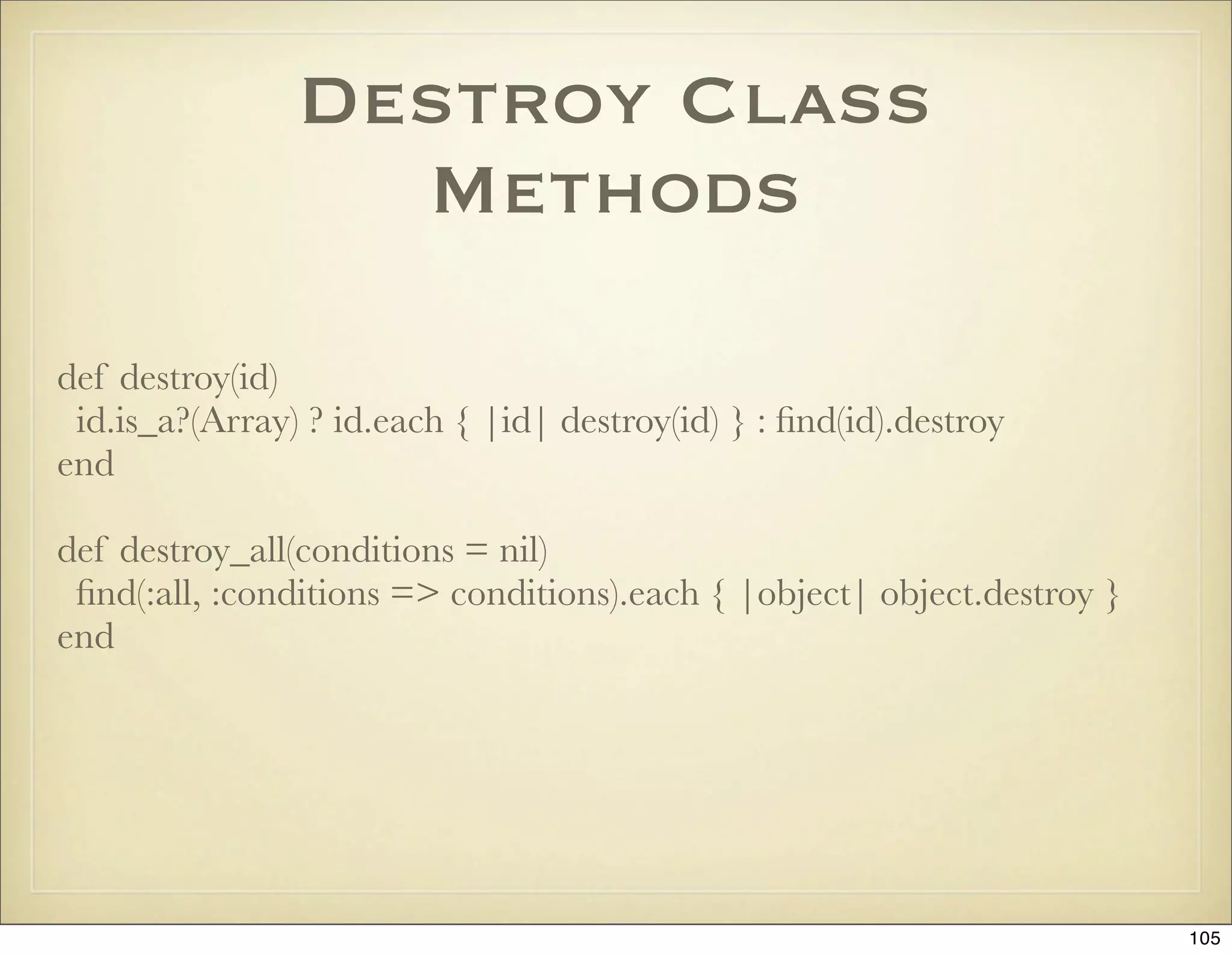 Destroy Class
                  Methods

def destroy(id)
 id.is_a?(Array) ? id.each { |id| destroy(id) } : ﬁnd(id).destroy
end

def destroy_all(conditions = nil)
 ﬁnd(:all, :conditions => conditions).each { |object| object.destroy }
end




                                                                         105
 