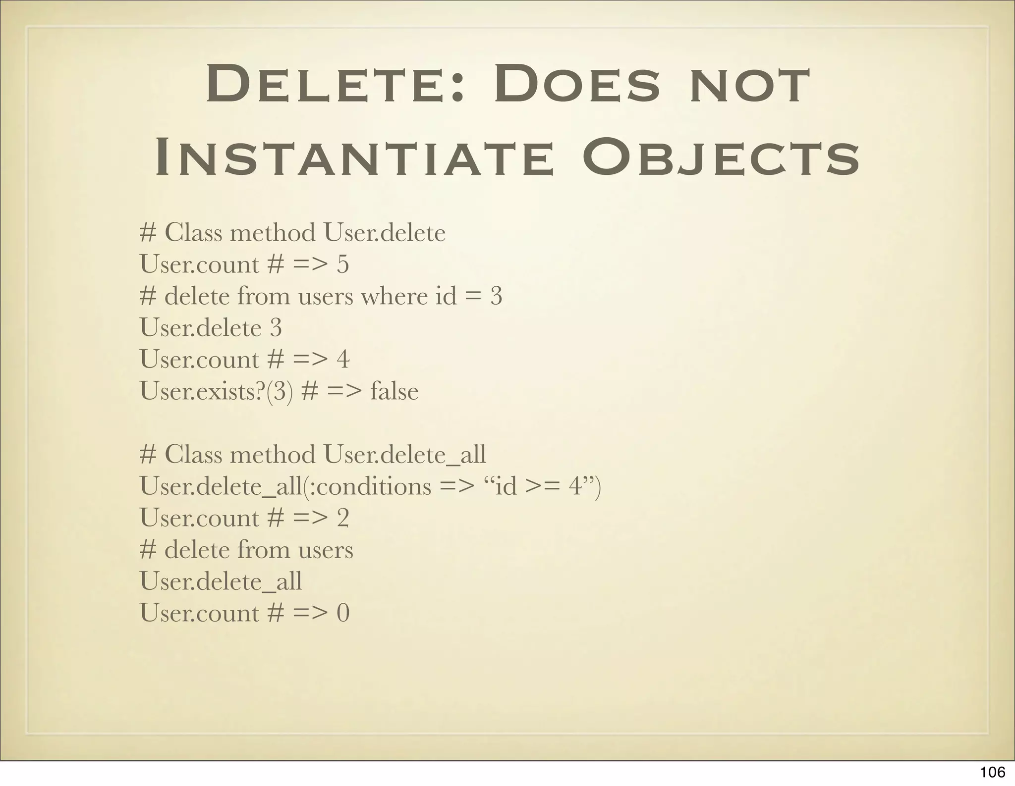Delete: Does not
 Instantiate Objects
# Class method User.delete
User.count # => 5
# delete from users where id = 3
User.delete 3
User.count # => 4
User.exists?(3) # => false

# Class method User.delete_all
User.delete_all(:conditions => “id >= 4”)
User.count # => 2
# delete from users
User.delete_all
User.count # => 0




                                            106
 