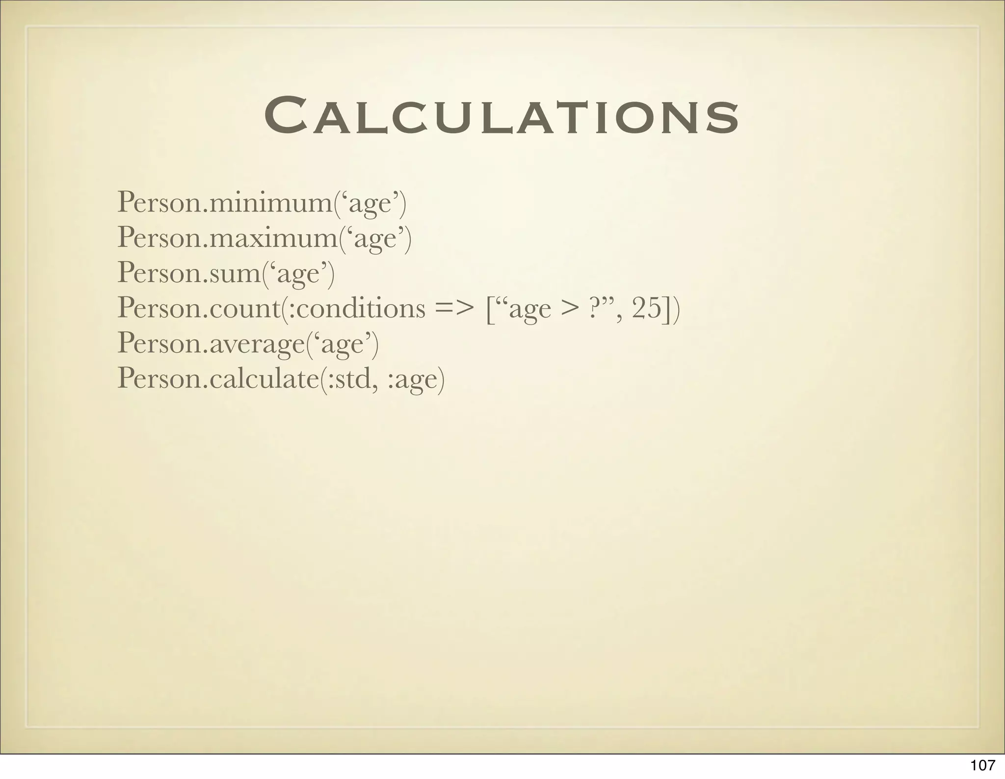 Calculations
Person.minimum(‘age’)
Person.maximum(‘age’)
Person.sum(‘age’)
Person.count(:conditions => [“age > ?”, 25])
Person.average(‘age’)
Person.calculate(:std, :age)




                                               107
 