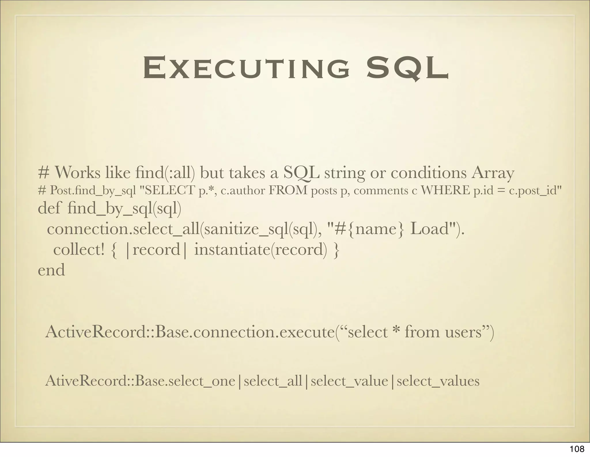 Executing SQL

# Works like ﬁnd(:all) but takes a SQL string or conditions Array
# Post.ﬁnd_by_sql "SELECT p.*, c.author FROM posts p, comments c WHERE p.id = c.post_id"
def ﬁnd_by_sql(sql)
 connection.select_all(sanitize_sql(sql), "#{name} Load").
  collect! { |record| instantiate(record) }
end


 ActiveRecord::Base.connection.execute(“select * from users”)

 AtiveRecord::Base.select_one|select_all|select_value|select_values



                                                                                           108
 