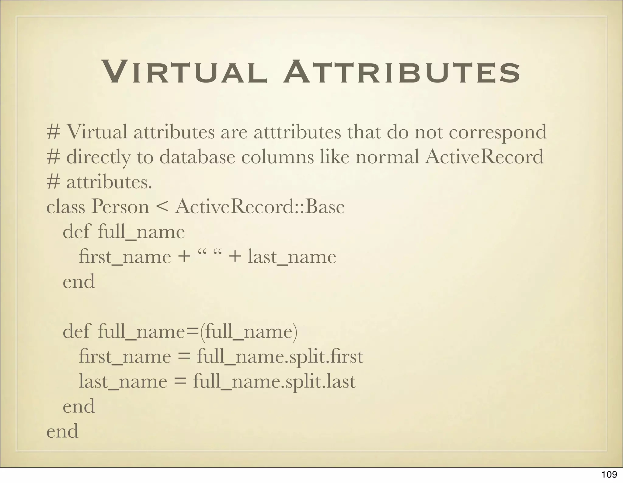 Virtual Attributes
# Virtual attributes are atttributes that do not correspond
# directly to database columns like normal ActiveRecord
# attributes.
class Person < ActiveRecord::Base
  def full_name
    ﬁrst_name + “ “ + last_name
  end

  def full_name=(full_name)
    ﬁrst_name = full_name.split.ﬁrst
    last_name = full_name.split.last
  end
end
                                                              109
 