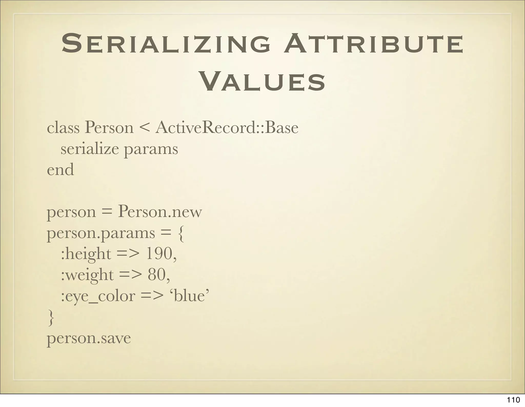 Serializing Attribute
        Values
class Person < ActiveRecord::Base
  serialize params
end

person = Person.new
person.params = {
  :height => 190,
  :weight => 80,
  :eye_color => ‘blue’
}
person.save


                                    110
 