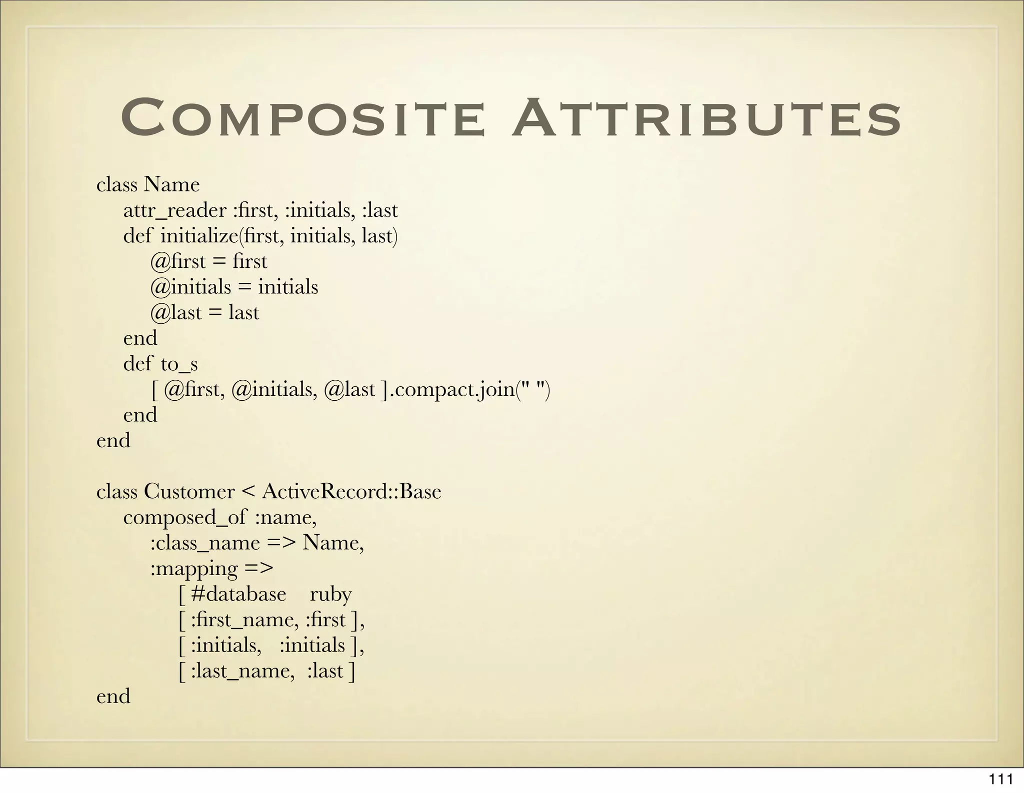 Composite Attributes
class Name
   attr_reader :ﬁrst, :initials, :last
   def initialize(ﬁrst, initials, last)
      @ﬁrst = ﬁrst
      @initials = initials
      @last = last
   end
   def to_s
      [ @ﬁrst, @initials, @last ].compact.join(" ")
   end
end

class Customer < ActiveRecord::Base
   composed_of :name,
      :class_name => Name,
      :mapping =>
          [ #database ruby
          [ :ﬁrst_name, :ﬁrst ],
          [ :initials, :initials ],
          [ :last_name, :last ]
end


                                                      111
 