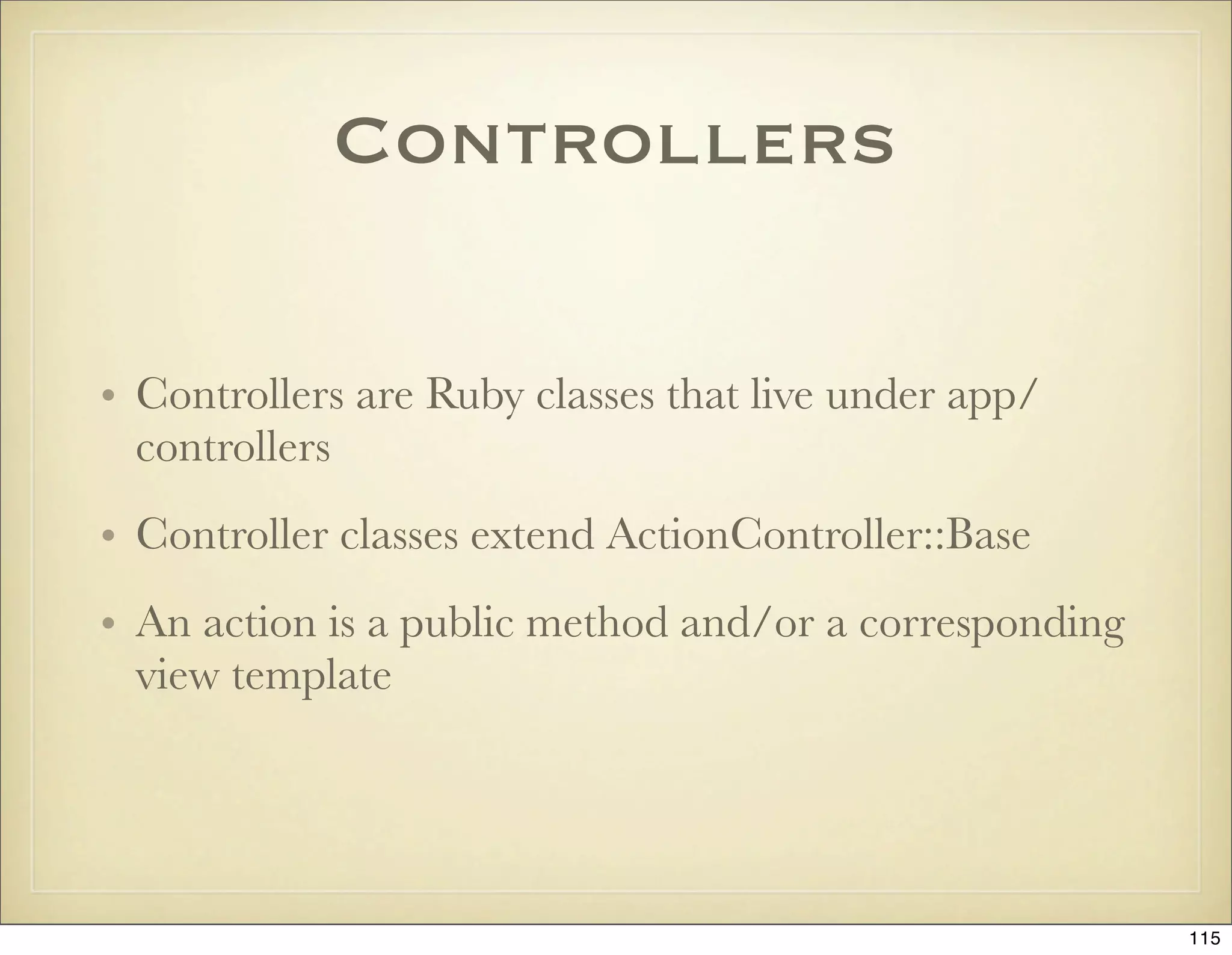 Controllers

• Controllers are Ruby classes that live under app/
  controllers
• Controller classes extend ActionController::Base
• An action is a public method and/or a corresponding
  view template




                                                        115
 