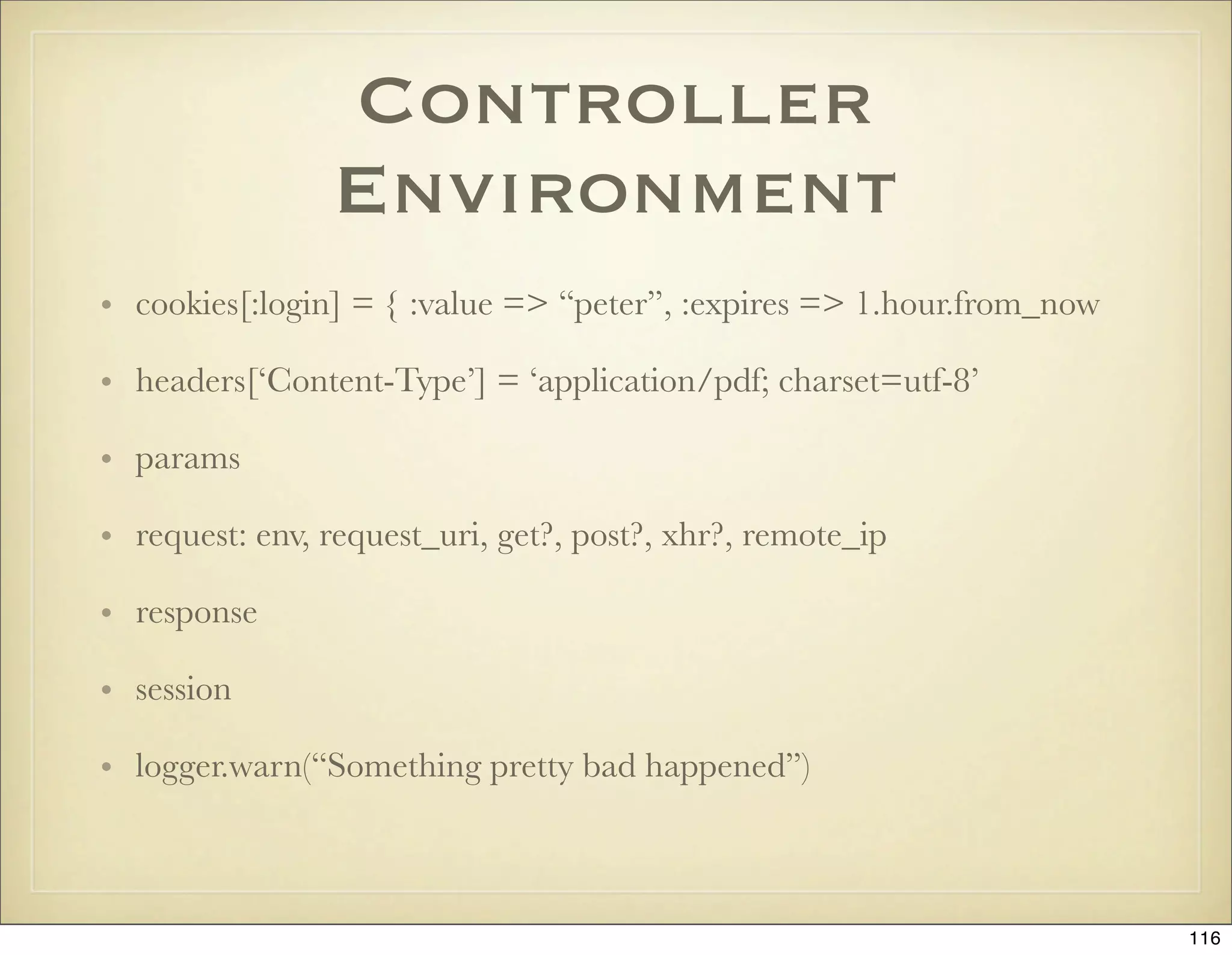 Controller
                Environment
• cookies[:login] = { :value => “peter”, :expires => 1.hour.from_now

• headers[‘Content-Type’] = ‘application/pdf; charset=utf-8’

• params

• request: env, request_uri, get?, post?, xhr?, remote_ip

• response

• session

• logger.warn(“Something pretty bad happened”)



                                                                       116
 