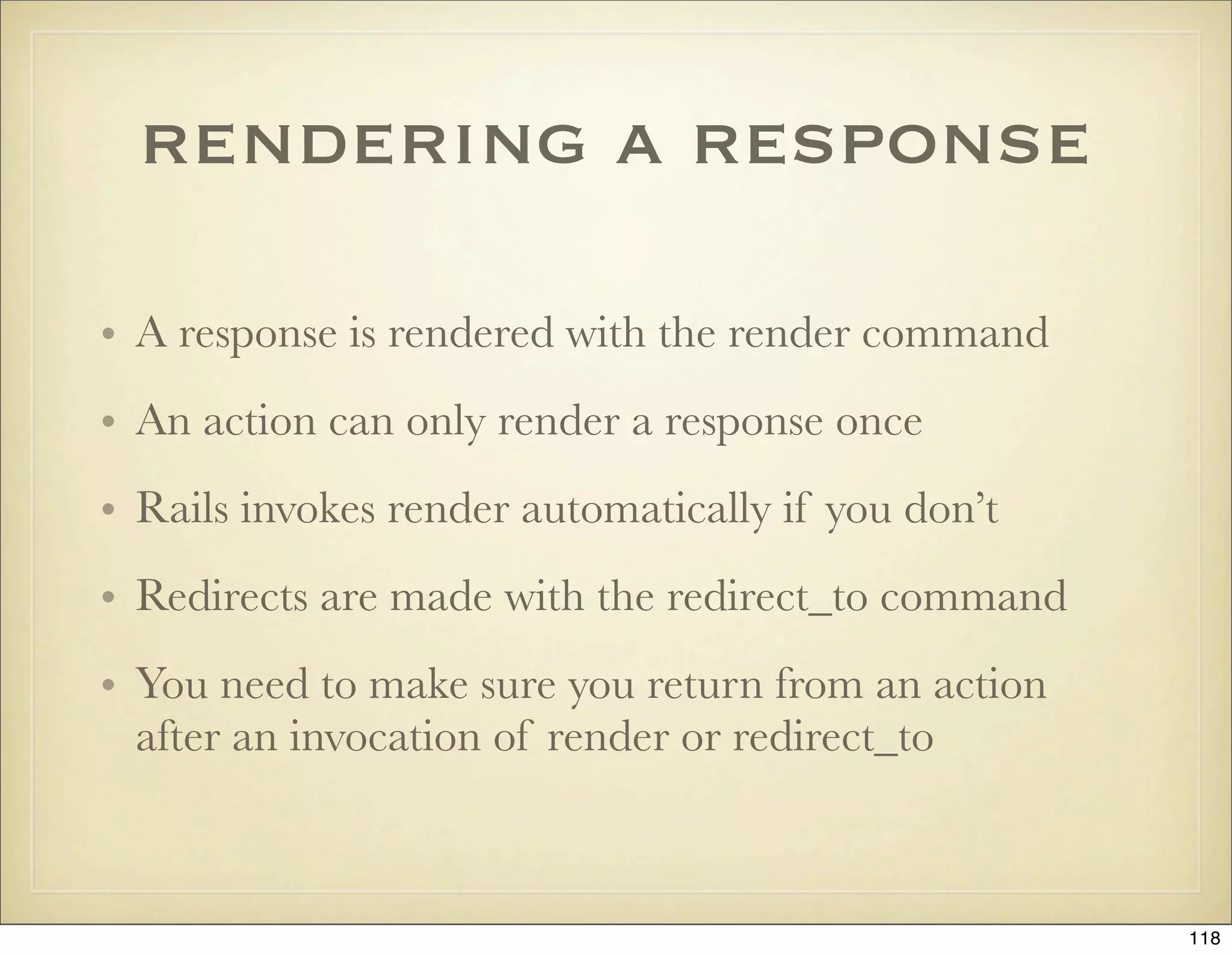 rendering a response

• A response is rendered with the render command
• An action can only render a response once
• Rails invokes render automatically if you don’t
• Redirects are made with the redirect_to command
• You need to make sure you return from an action
  after an invocation of render or redirect_to



                                                    118
 