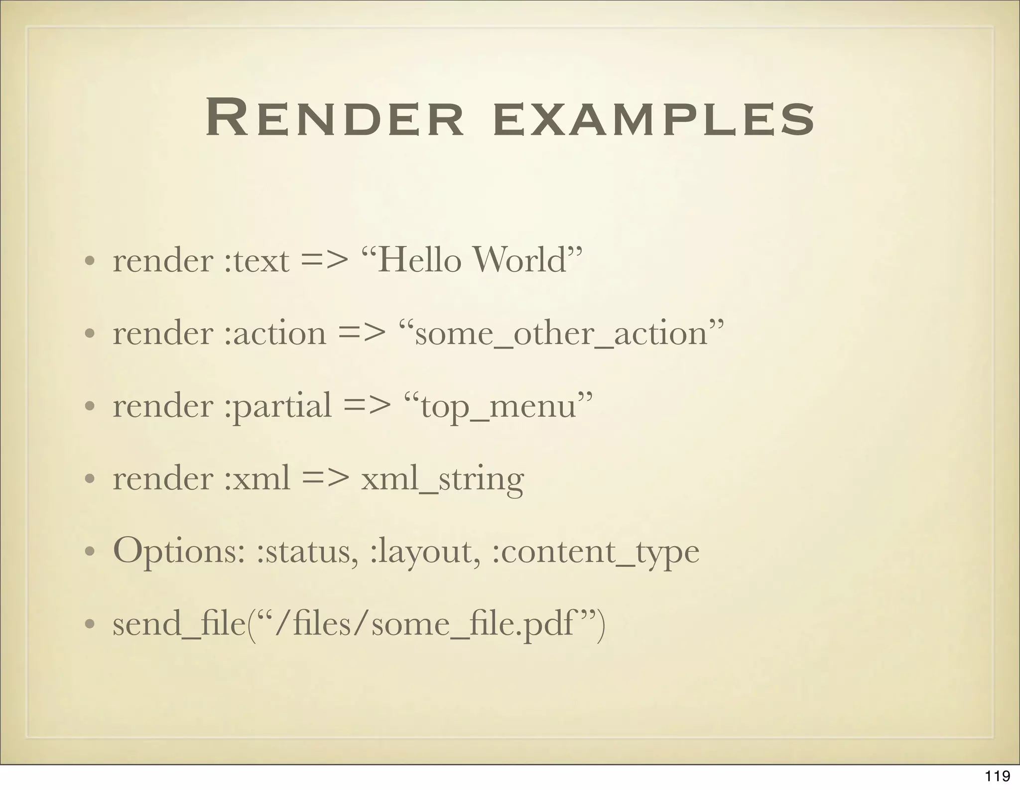 Render examples
• render :text => “Hello World”
• render :action => “some_other_action”
• render :partial => “top_menu”
• render :xml => xml_string
• Options: :status, :layout, :content_type
• send_ﬁle(“/ﬁles/some_ﬁle.pdf ”)


                                             119
 