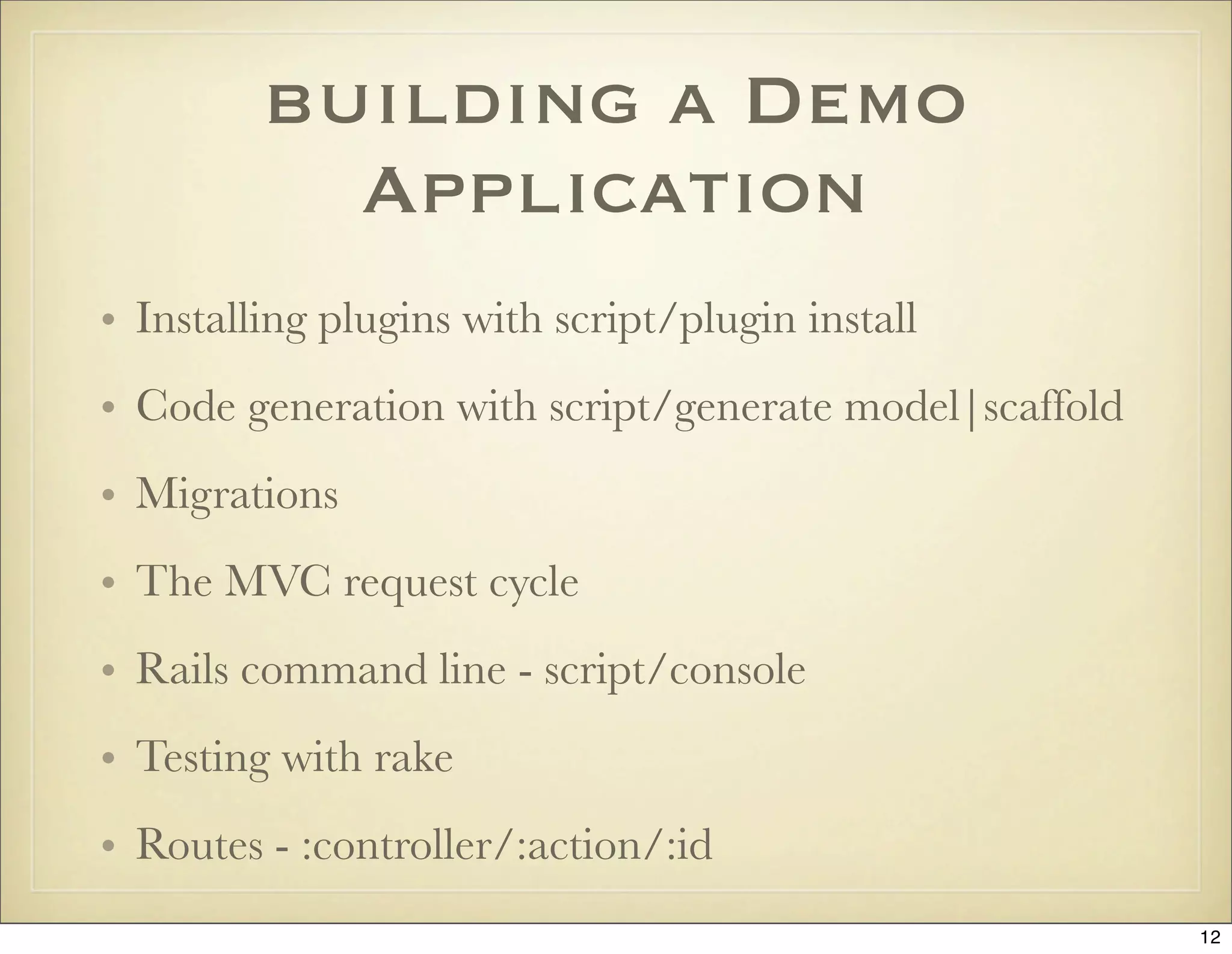 building a Demo
           Application
• Installing plugins with script/plugin install
• Code generation with script/generate model|scaffold
• Migrations
• The MVC request cycle
• Rails command line - script/console
• Testing with rake
• Routes - :controller/:action/:id
                                                        12
 