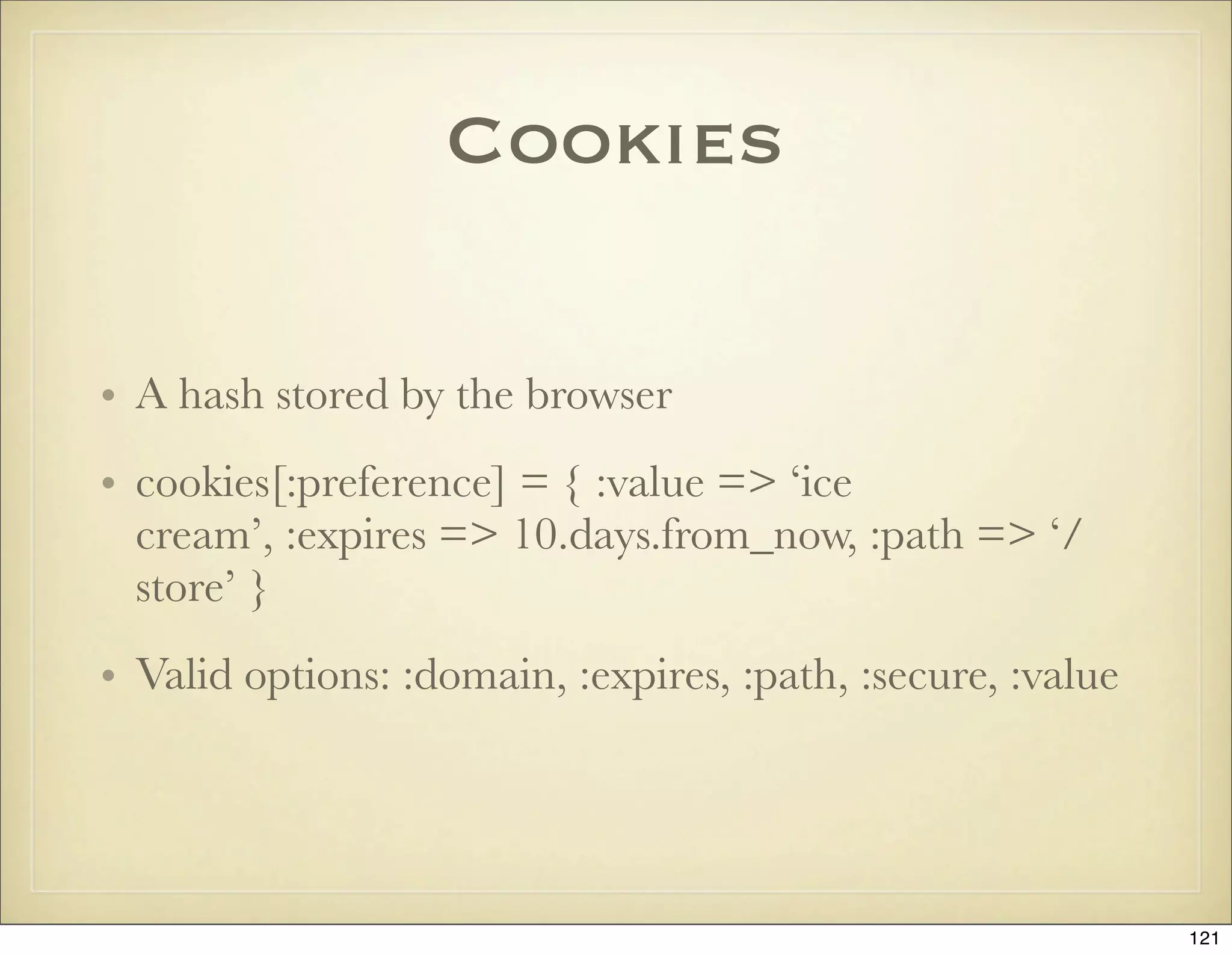 Cookies

• A hash stored by the browser
• cookies[:preference] = { :value => ‘ice
  cream’, :expires => 10.days.from_now, :path => ‘/
  store’ }
• Valid options: :domain, :expires, :path, :secure, :value




                                                             121
 