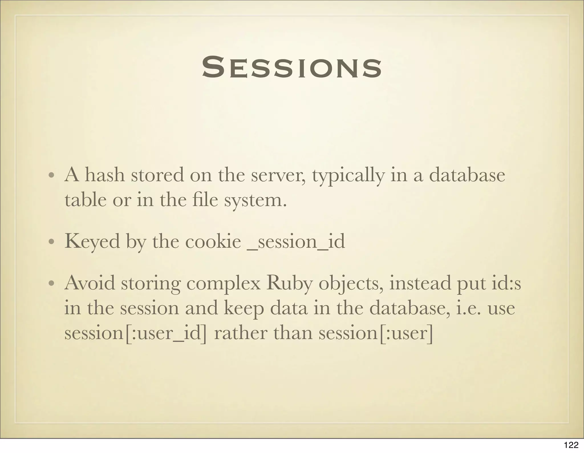 Sessions

• A hash stored on the server, typically in a database
  table or in the ﬁle system.
• Keyed by the cookie _session_id
• Avoid storing complex Ruby objects, instead put id:s
  in the session and keep data in the database, i.e. use
  session[:user_id] rather than session[:user]



                                                           122
 