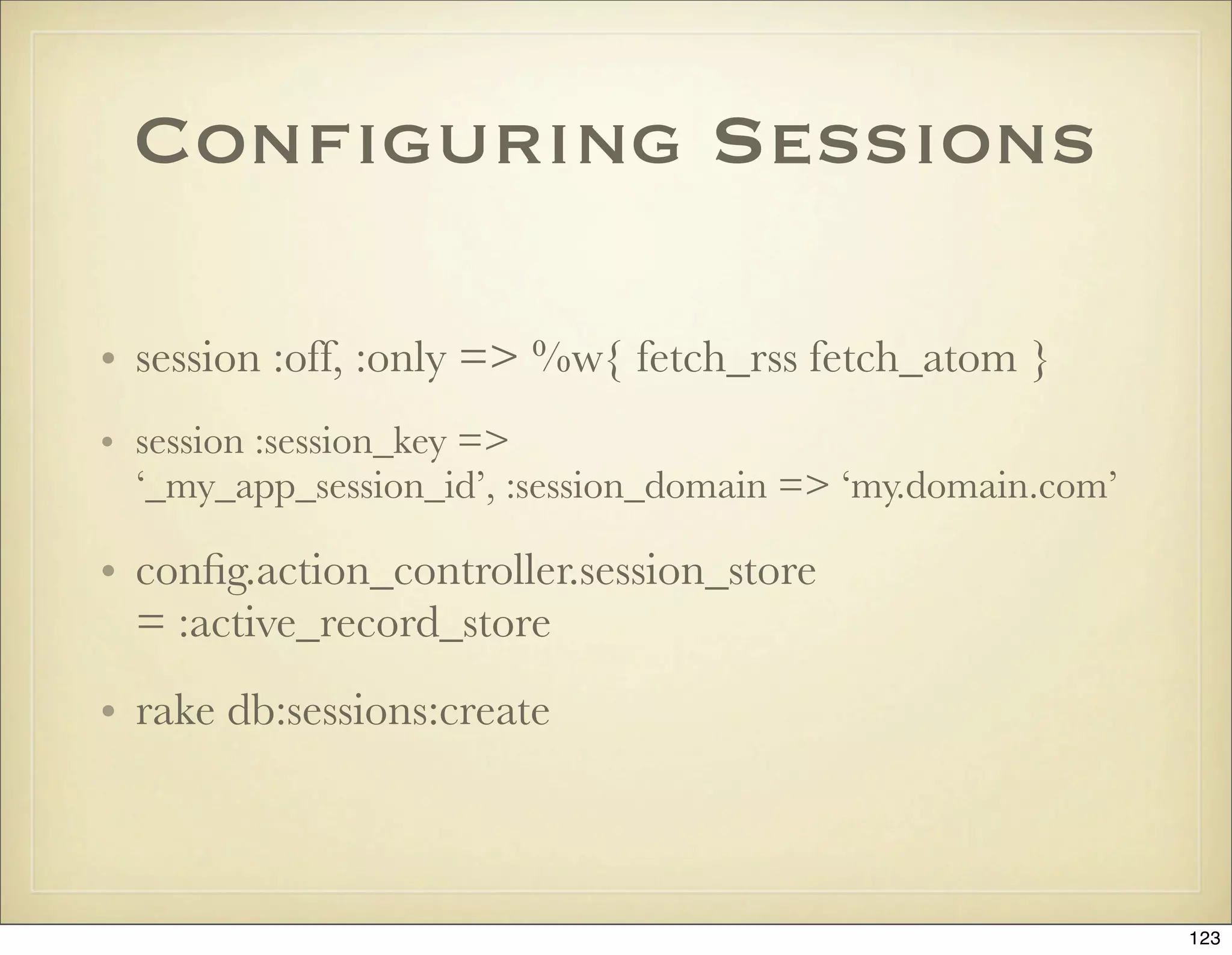 Conﬁguring Sessions

• session :off, :only => %w{ fetch_rss fetch_atom }
• session :session_key =>
  ‘_my_app_session_id’, :session_domain => ‘my.domain.com’

• conﬁg.action_controller.session_store
  = :active_record_store
• rake db:sessions:create



                                                             123
 