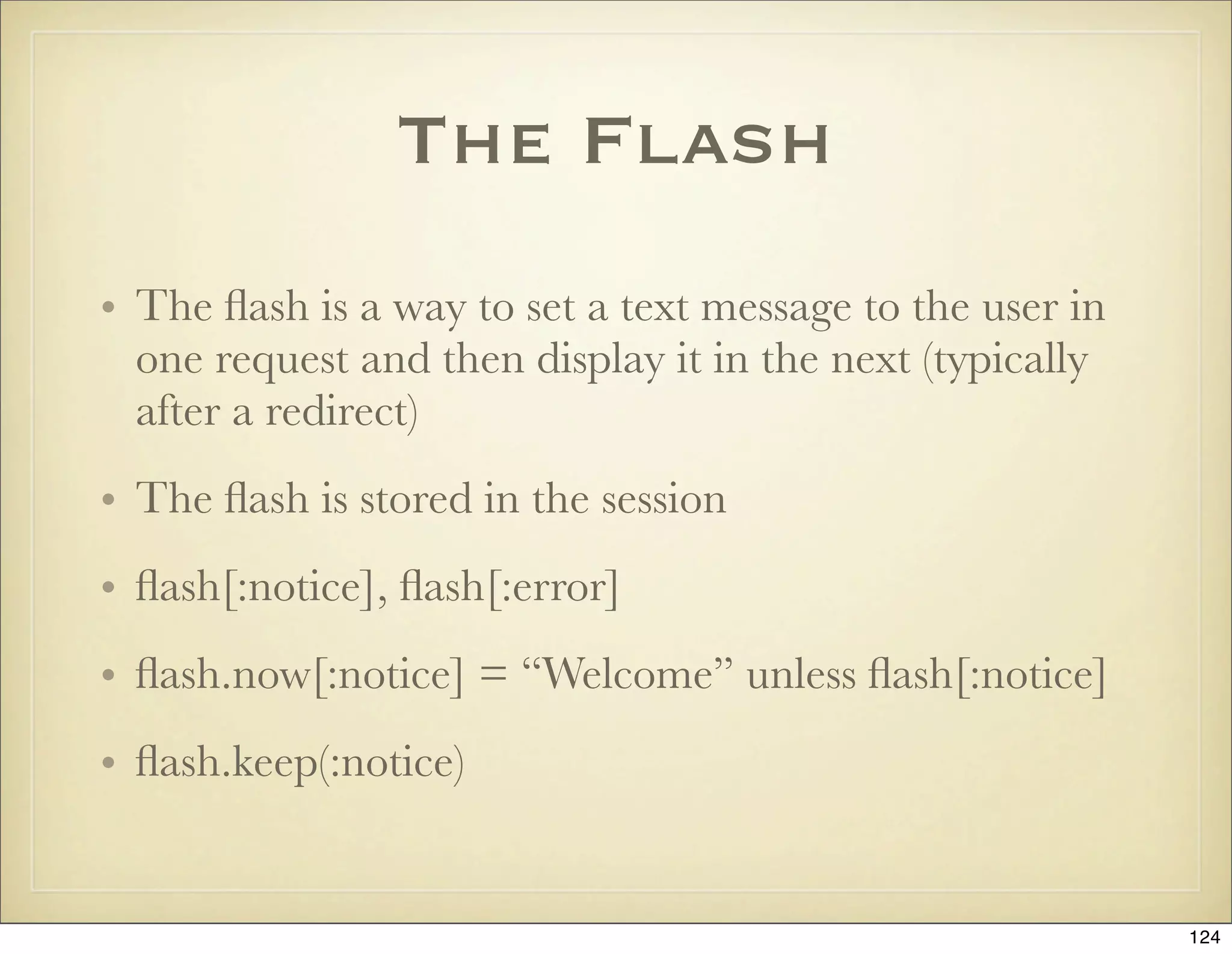 The Flash
• The ﬂash is a way to set a text message to the user in
  one request and then display it in the next (typically
  after a redirect)
• The ﬂash is stored in the session
• ﬂash[:notice], ﬂash[:error]
• ﬂash.now[:notice] = “Welcome” unless ﬂash[:notice]
• ﬂash.keep(:notice)


                                                           124
 