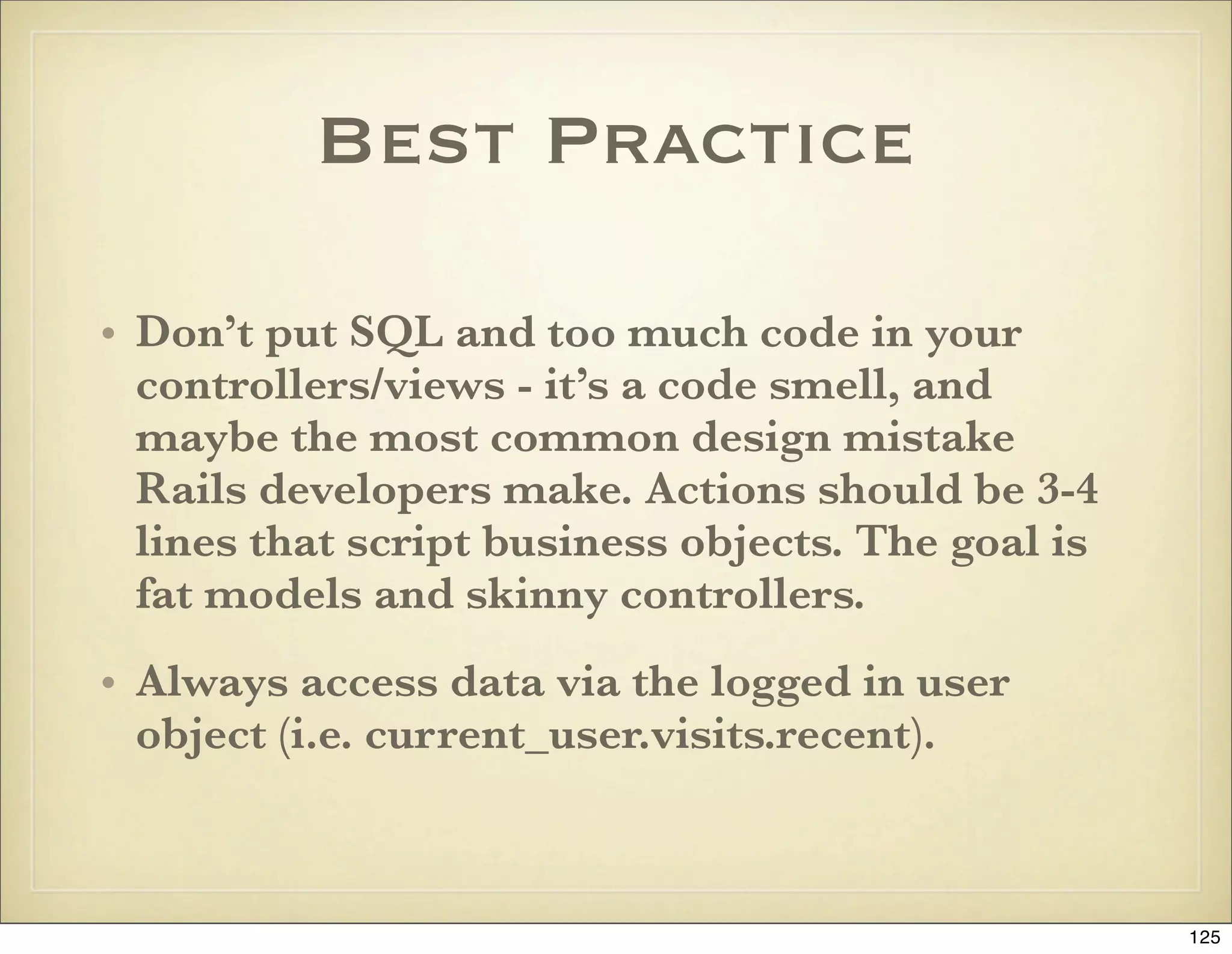 Best Practice

• Don’t put SQL and too much code in your
  controllers/views - it’s a code smell, and
  maybe the most common design mistake
  Rails developers make. Actions should be 3-4
  lines that script business objects. The goal is
  fat models and skinny controllers.
• Always access data via the logged in user
  object (i.e. current_user.visits.recent).



                                                    125
 