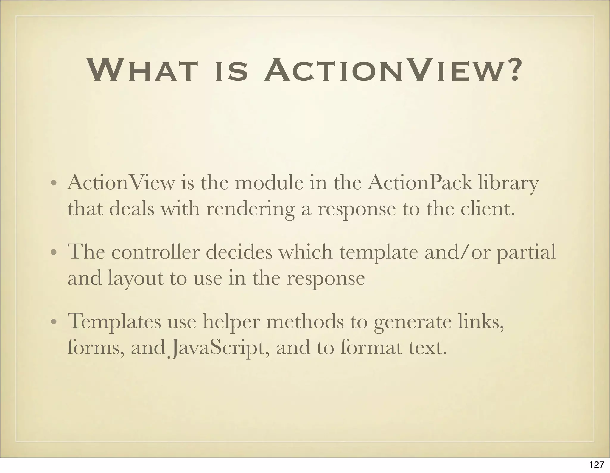 What is ActionView?

• ActionView is the module in the ActionPack library
  that deals with rendering a response to the client.
• The controller decides which template and/or partial
  and layout to use in the response
• Templates use helper methods to generate links,
  forms, and JavaScript, and to format text.



                                                         127
 