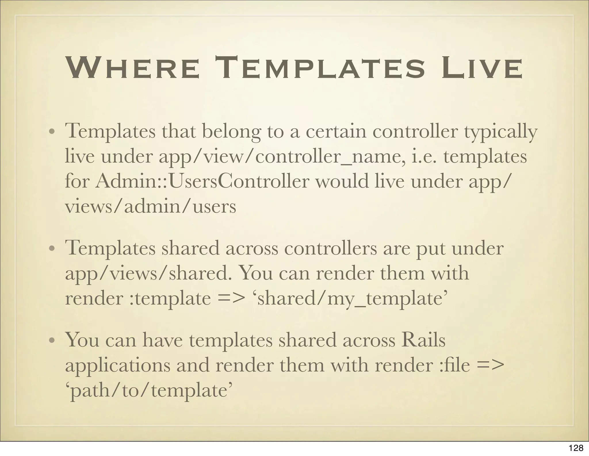 Where Templates Live
• Templates that belong to a certain controller typically
  live under app/view/controller_name, i.e. templates
  for Admin::UsersController would live under app/
  views/admin/users
• Templates shared across controllers are put under
  app/views/shared. You can render them with
  render :template => ‘shared/my_template’
• You can have templates shared across Rails
  applications and render them with render :ﬁle =>
  ‘path/to/template’

                                                            128
 