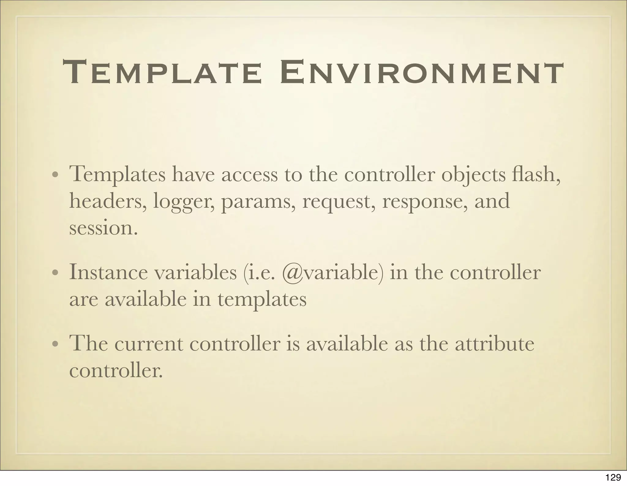 Template Environment

• Templates have access to the controller objects ﬂash,
  headers, logger, params, request, response, and
  session.
• Instance variables (i.e. @variable) in the controller
  are available in templates
• The current controller is available as the attribute
  controller.



                                                          129
 