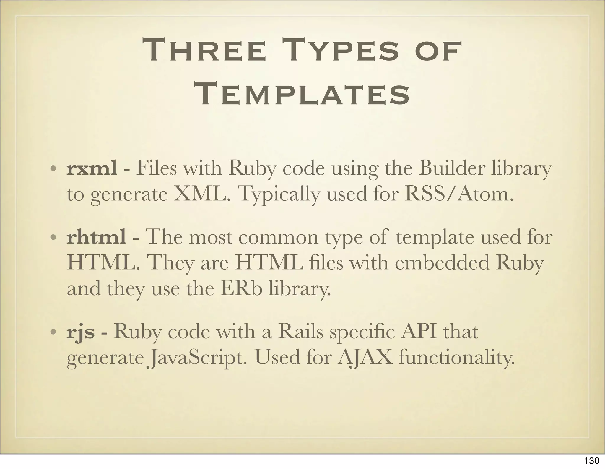 Three Types of
            Templates
• rxml - Files with Ruby code using the Builder library
  to generate XML. Typically used for RSS/Atom.
• rhtml - The most common type of template used for
  HTML. They are HTML ﬁles with embedded Ruby
  and they use the ERb library.
• rjs - Ruby code with a Rails speciﬁc API that
  generate JavaScript. Used for AJAX functionality.



                                                          130
 