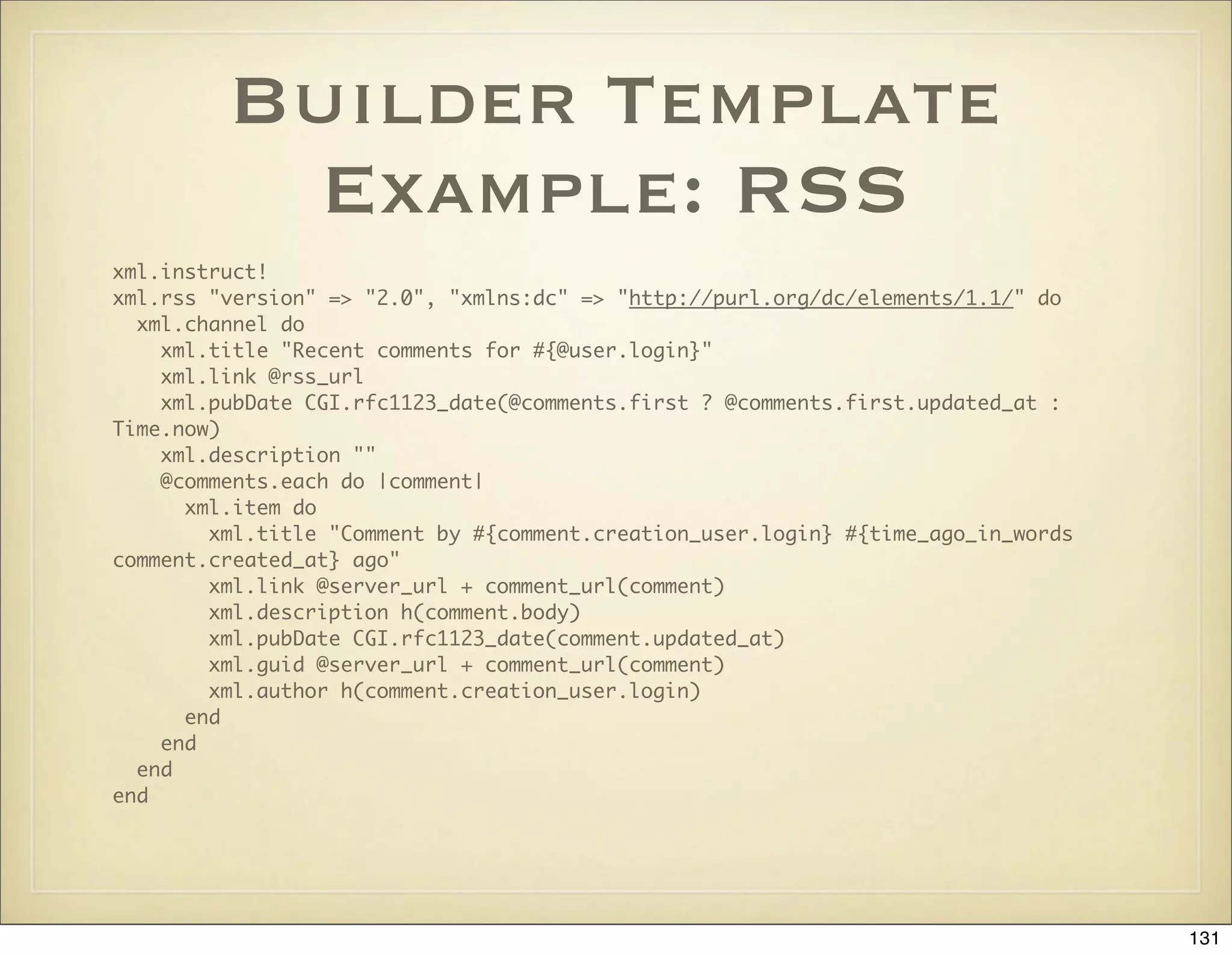 Builder Template
           Example: RSS
xml.instruct!
xml.rss "version" => "2.0", "xmlns:dc" => "http://purl.org/dc/elements/1.1/" do
  xml.channel do
    xml.title "Recent comments for #{@user.login}"
    xml.link @rss_url
    xml.pubDate CGI.rfc1123_date(@comments.first ? @comments.first.updated_at :
Time.now)
    xml.description ""
    @comments.each do |comment|
      xml.item do
        xml.title "Comment by #{comment.creation_user.login} #{time_ago_in_words
comment.created_at} ago"
        xml.link @server_url + comment_url(comment)
        xml.description h(comment.body)
        xml.pubDate CGI.rfc1123_date(comment.updated_at)
        xml.guid @server_url + comment_url(comment)
        xml.author h(comment.creation_user.login)
      end
    end
  end
end




                                                                                   131
 