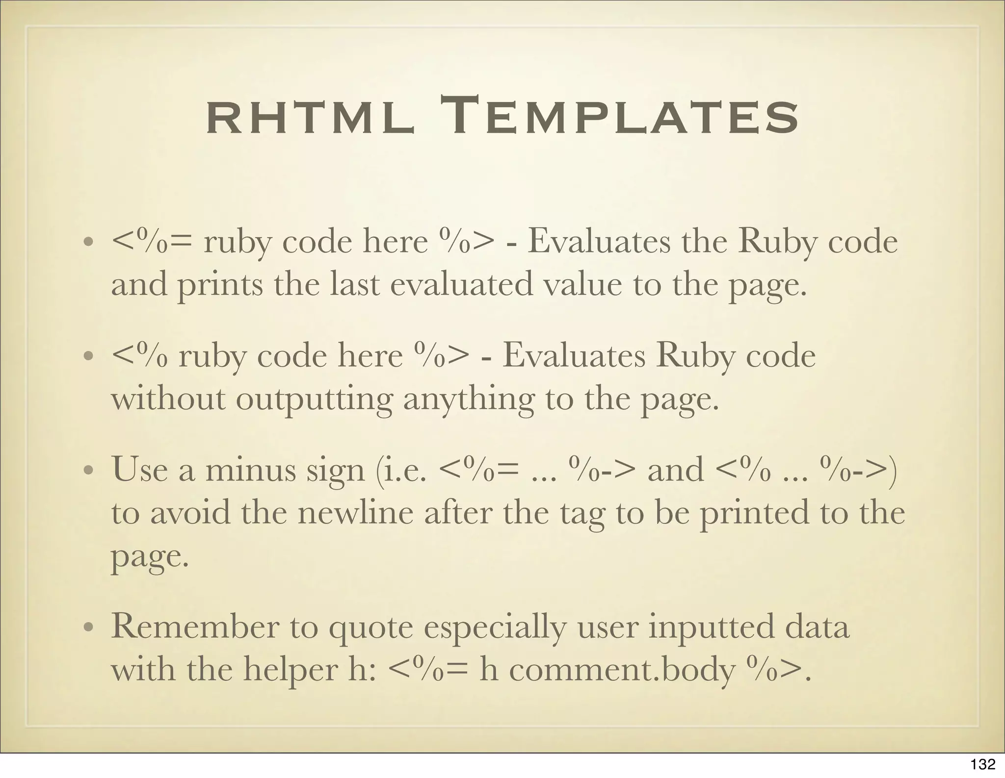 rhtml Templates
• <%= ruby code here %> - Evaluates the Ruby code
  and prints the last evaluated value to the page.
• <% ruby code here %> - Evaluates Ruby code
  without outputting anything to the page.
• Use a minus sign (i.e. <%= ... %-> and <% ... %->)
  to avoid the newline after the tag to be printed to the
  page.
• Remember to quote especially user inputted data
  with the helper h: <%= h comment.body %>.

                                                            132
 