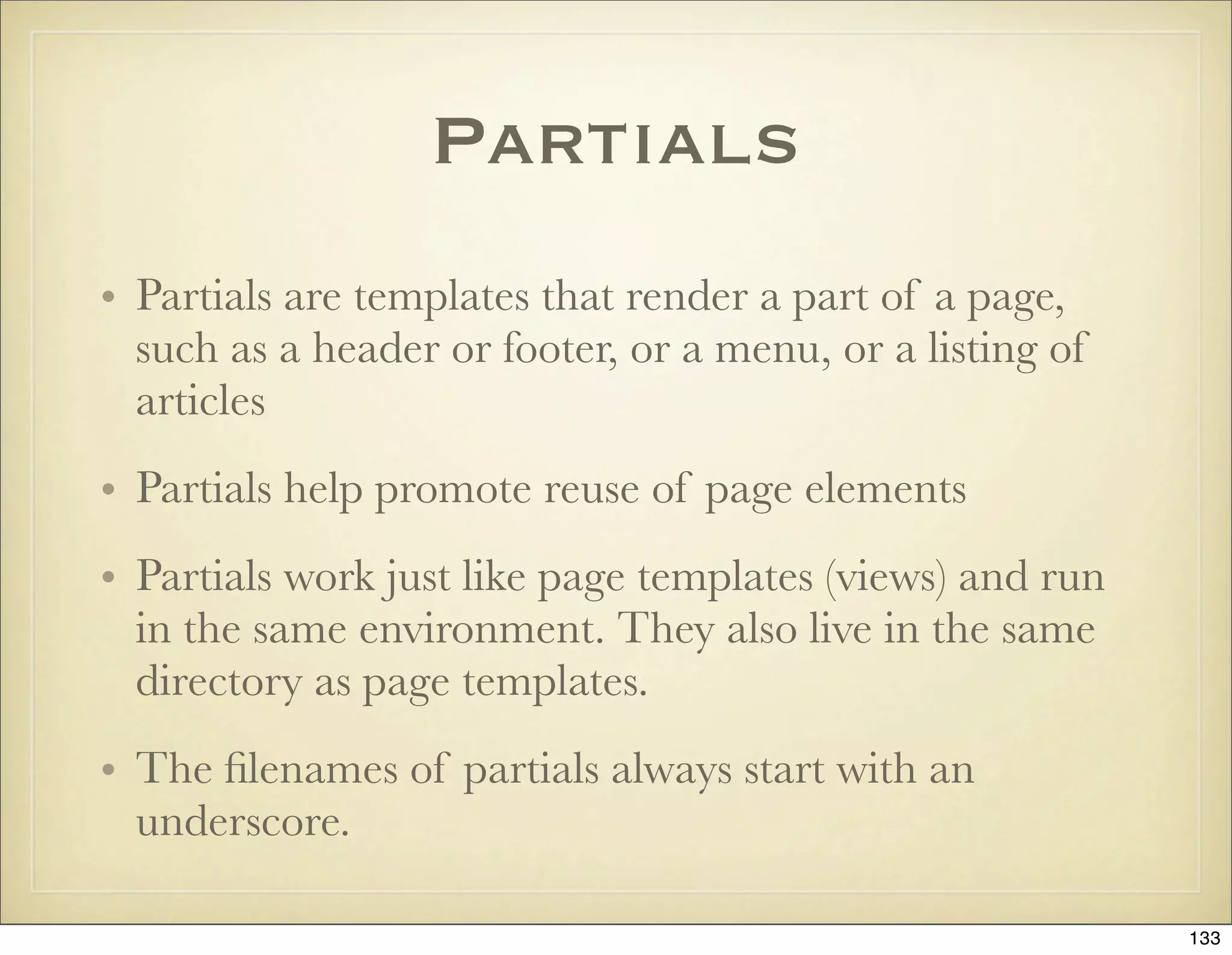 Partials
• Partials are templates that render a part of a page,
  such as a header or footer, or a menu, or a listing of
  articles
• Partials help promote reuse of page elements
• Partials work just like page templates (views) and run
  in the same environment. They also live in the same
  directory as page templates.
• The ﬁlenames of partials always start with an
  underscore.

                                                           133
 