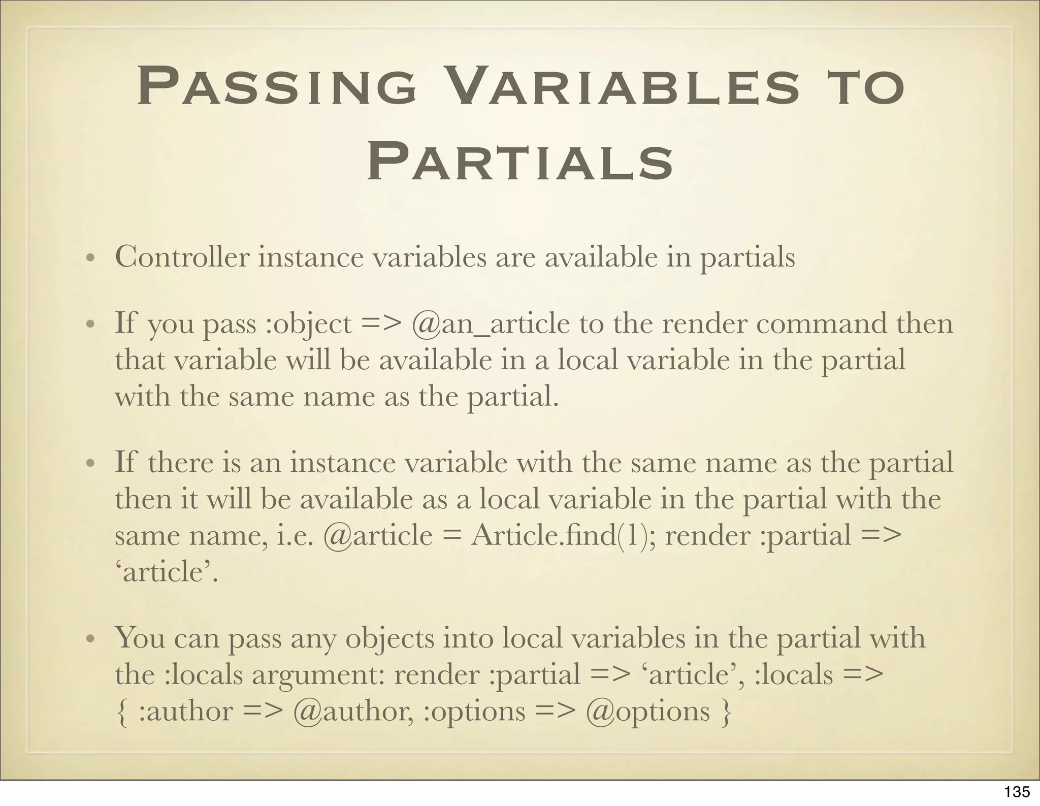 Passing Variables to
         Partials
• Controller instance variables are available in partials

• If you pass :object => @an_article to the render command then
  that variable will be available in a local variable in the partial
  with the same name as the partial.

• If there is an instance variable with the same name as the partial
  then it will be available as a local variable in the partial with the
  same name, i.e. @article = Article.ﬁnd(1); render :partial =>
  ‘article’.

• You can pass any objects into local variables in the partial with
  the :locals argument: render :partial => ‘article’, :locals =>
  { :author => @author, :options => @options }

                                                                          135
 