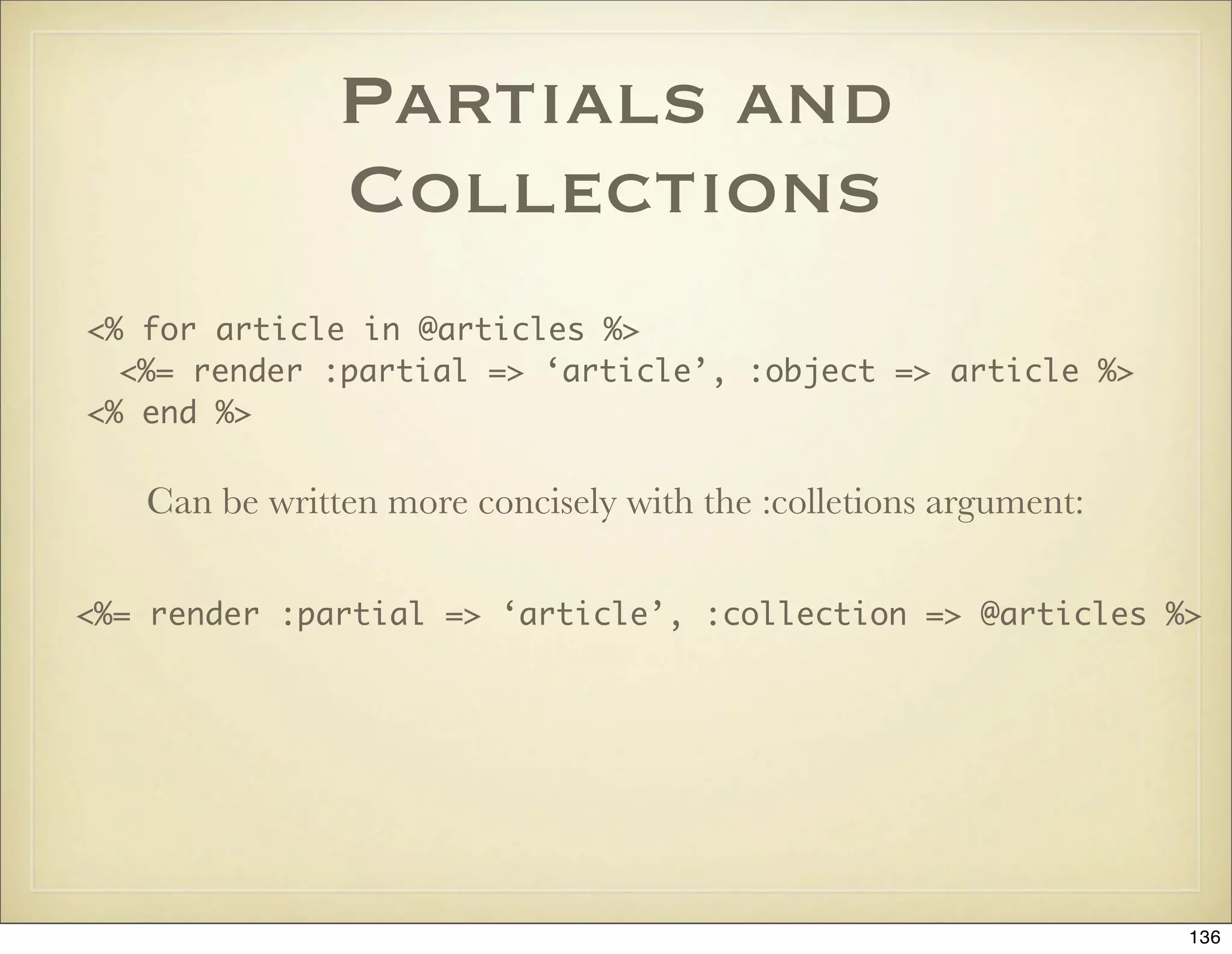 Partials and
               Collections
<% for article in @articles %>
  <%= render :partial => ‘article’, :object => article %>
<% end %>

   Can be written more concisely with the :colletions argument:

<%= render :partial => ‘article’, :collection => @articles %>




                                                                  136
 