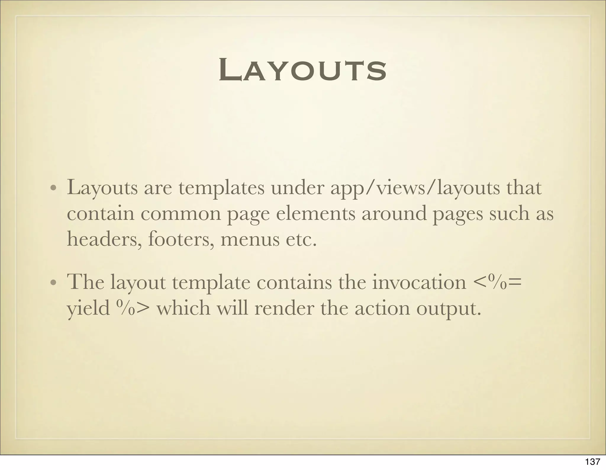 Layouts

• Layouts are templates under app/views/layouts that
  contain common page elements around pages such as
  headers, footers, menus etc.
• The layout template contains the invocation <%=
  yield %> which will render the action output.




                                                       137
 