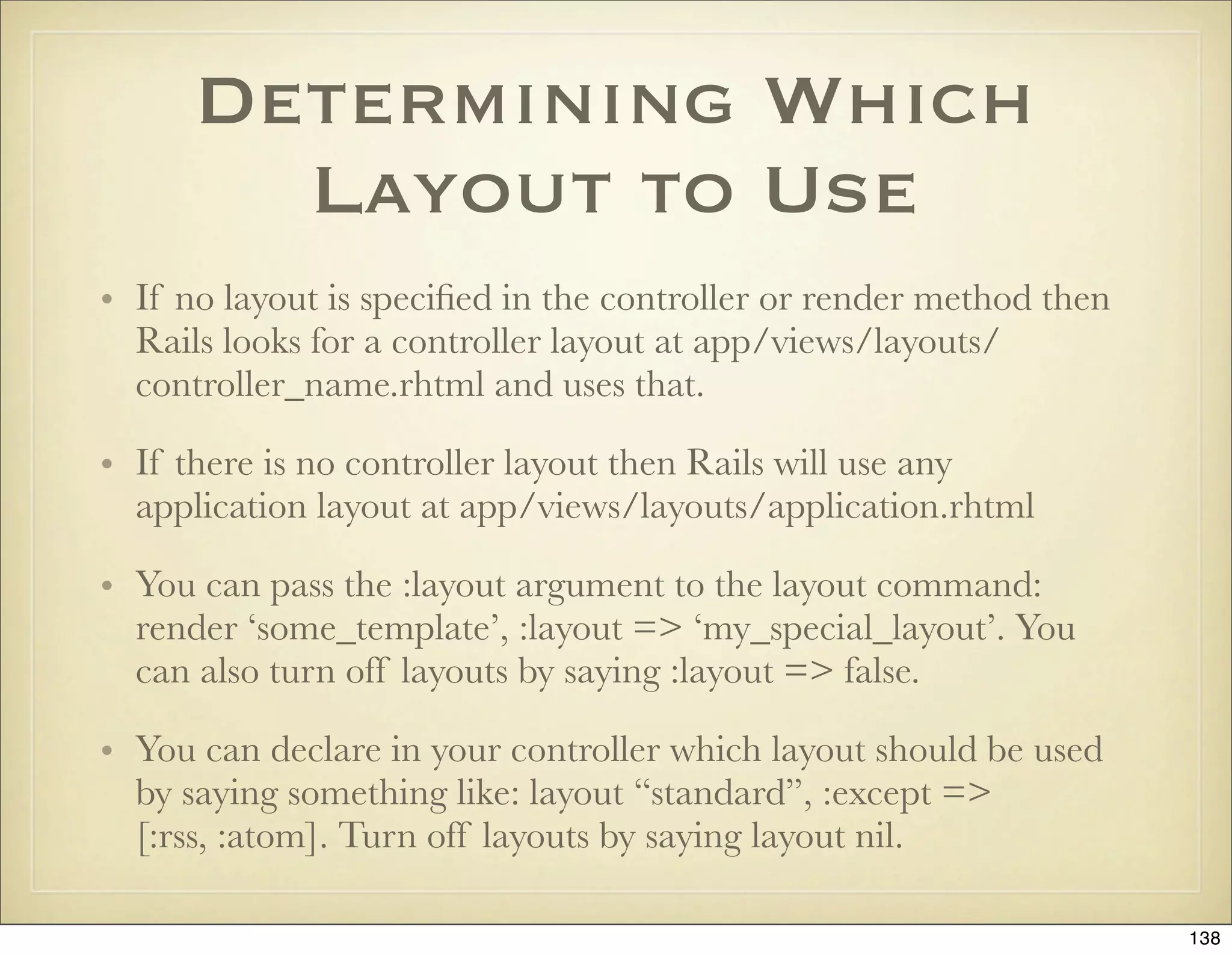 Determining Which
        Layout to Use
• If no layout is speciﬁed in the controller or render method then
  Rails looks for a controller layout at app/views/layouts/
  controller_name.rhtml and uses that.

• If there is no controller layout then Rails will use any
  application layout at app/views/layouts/application.rhtml

• You can pass the :layout argument to the layout command:
  render ‘some_template’, :layout => ‘my_special_layout’. You
  can also turn off layouts by saying :layout => false.

• You can declare in your controller which layout should be used
  by saying something like: layout “standard”, :except =>
  [:rss, :atom]. Turn off layouts by saying layout nil.

                                                                     138
 
