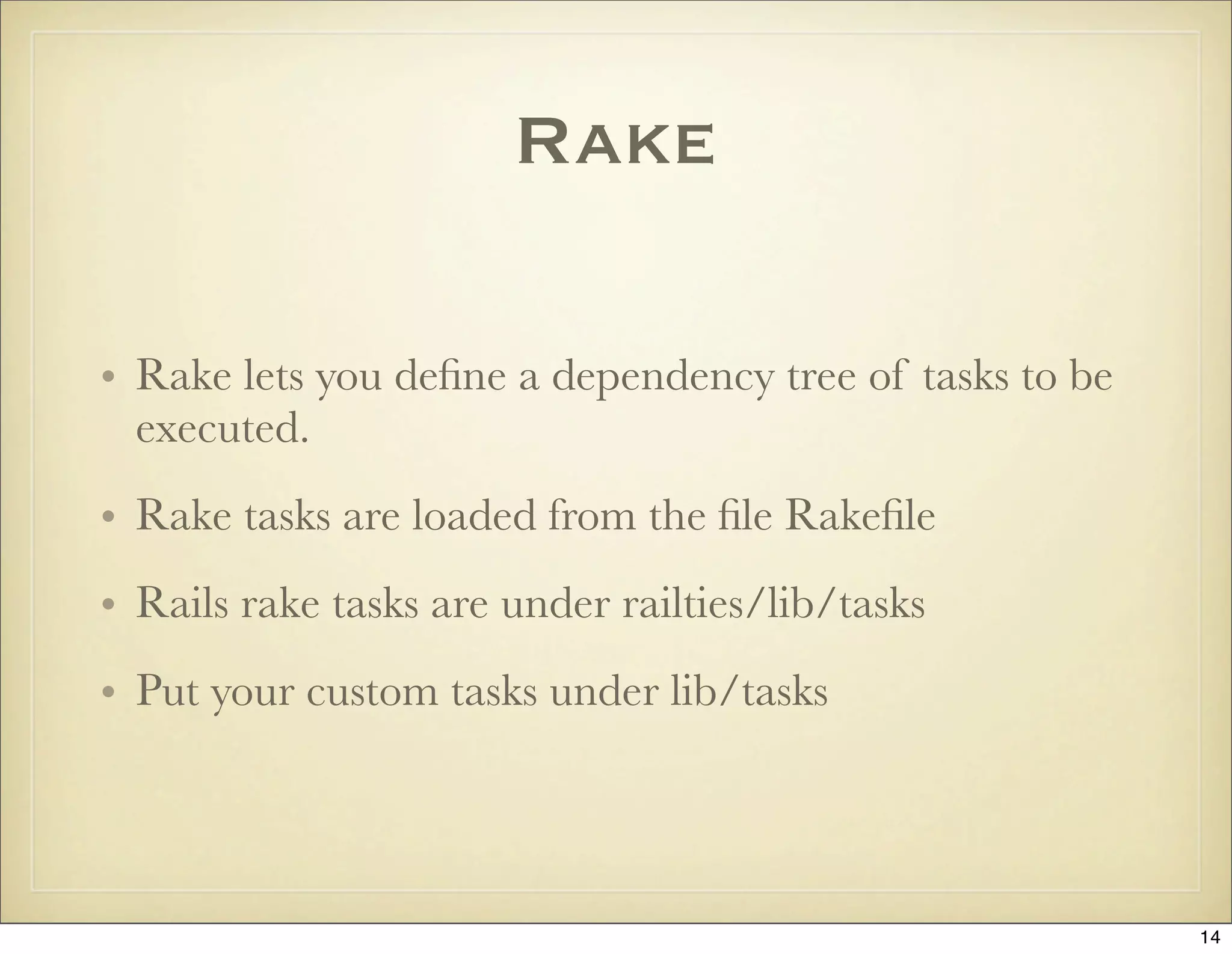 Rake

• Rake lets you deﬁne a dependency tree of tasks to be
  executed.
• Rake tasks are loaded from the ﬁle Rakeﬁle
• Rails rake tasks are under railties/lib/tasks
• Put your custom tasks under lib/tasks




                                                         14
 
