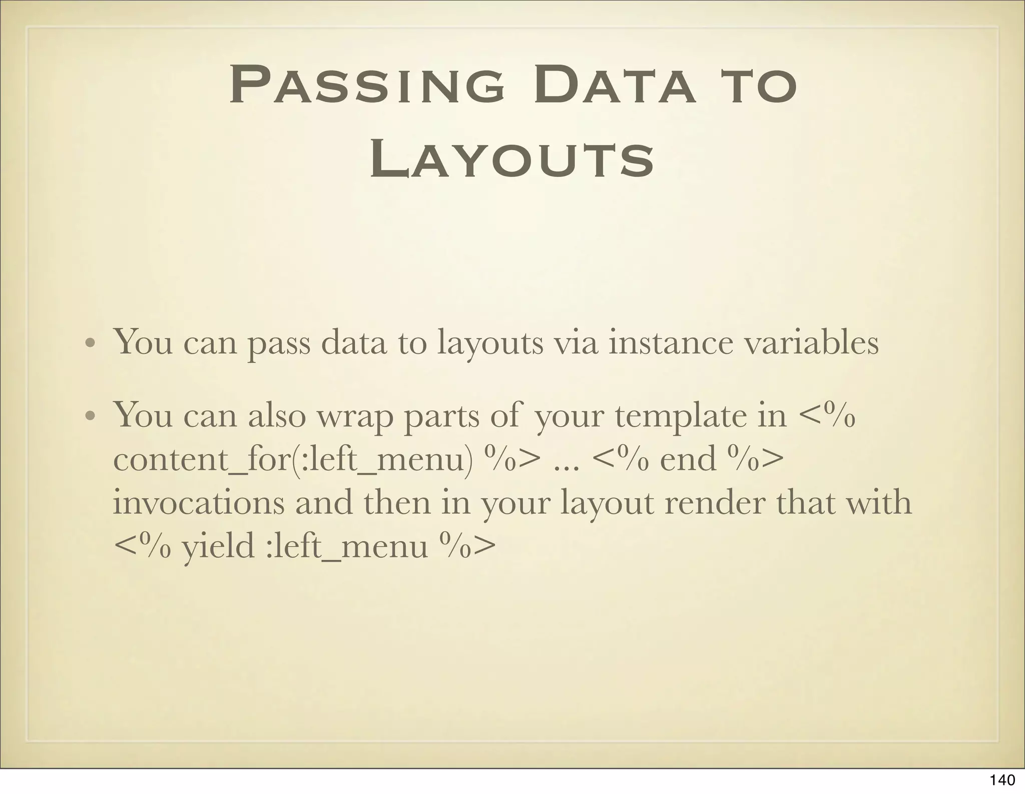 Passing Data to
            Layouts

• You can pass data to layouts via instance variables
• You can also wrap parts of your template in <%
  content_for(:left_menu) %> ... <% end %>
  invocations and then in your layout render that with
  <% yield :left_menu %>




                                                         140
 