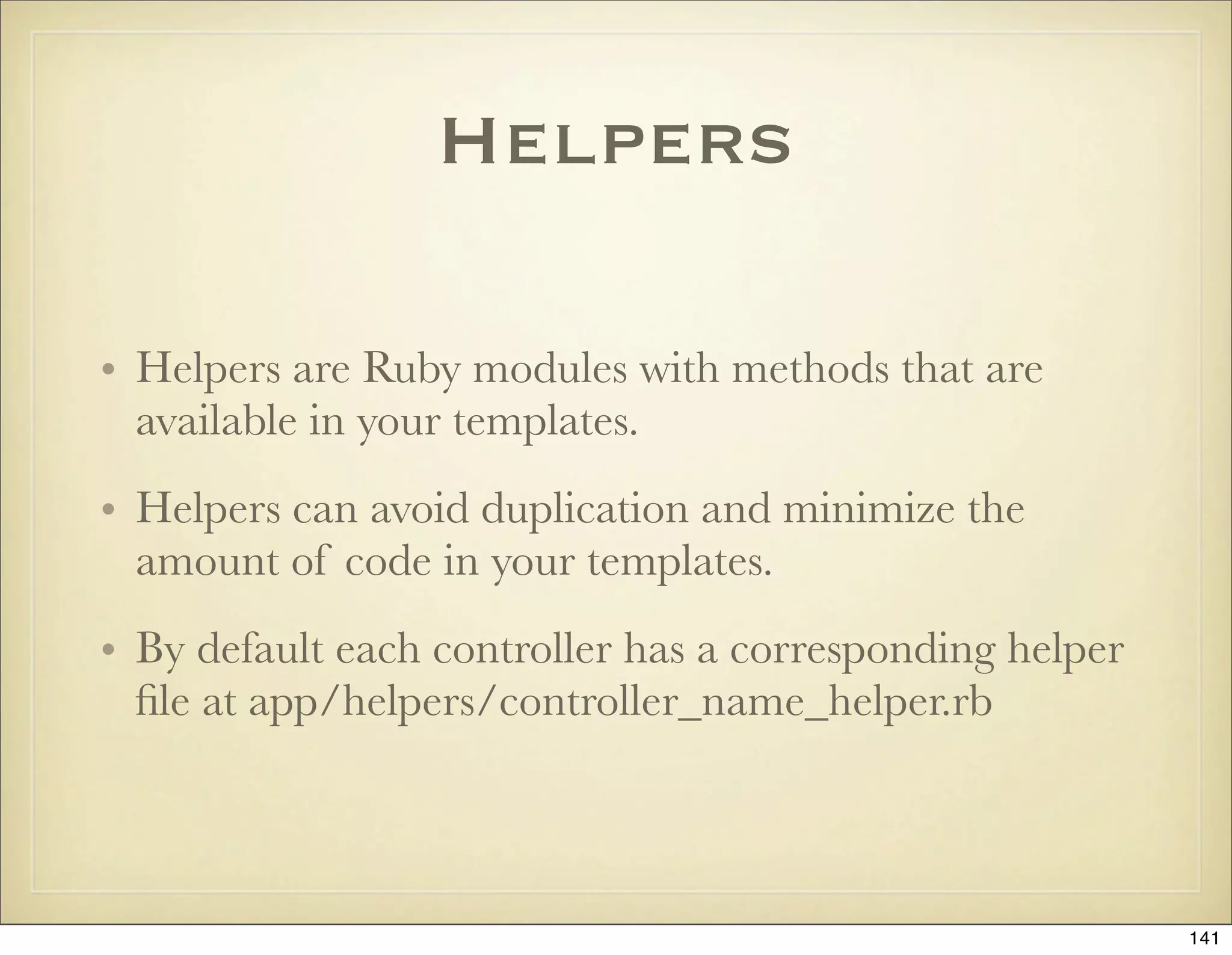 Helpers

• Helpers are Ruby modules with methods that are
  available in your templates.
• Helpers can avoid duplication and minimize the
  amount of code in your templates.
• By default each controller has a corresponding helper
  ﬁle at app/helpers/controller_name_helper.rb



                                                          141
 