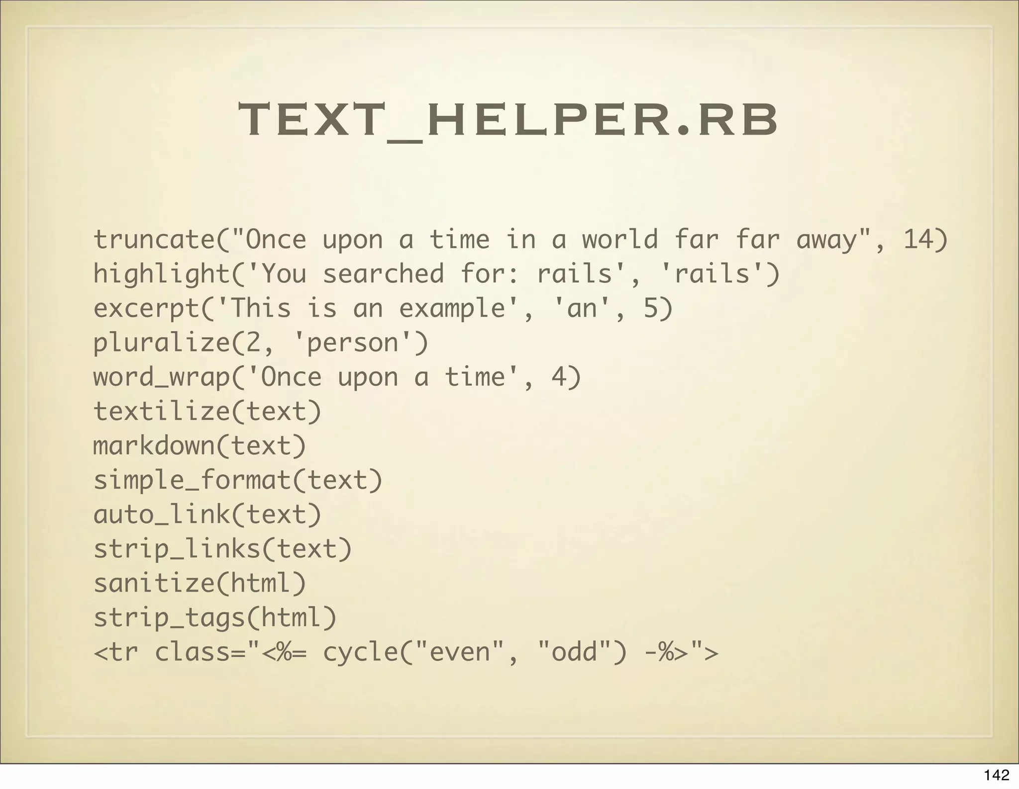 text_helper.rb
truncate("Once upon a time in a world far far away", 14)
highlight('You searched for: rails', 'rails')
excerpt('This is an example', 'an', 5)
pluralize(2, 'person')
word_wrap('Once upon a time', 4)
textilize(text)
markdown(text)
simple_format(text)
auto_link(text)
strip_links(text)
sanitize(html)
strip_tags(html)
<tr class="<%= cycle("even", "odd") -%>">



                                                           142
 