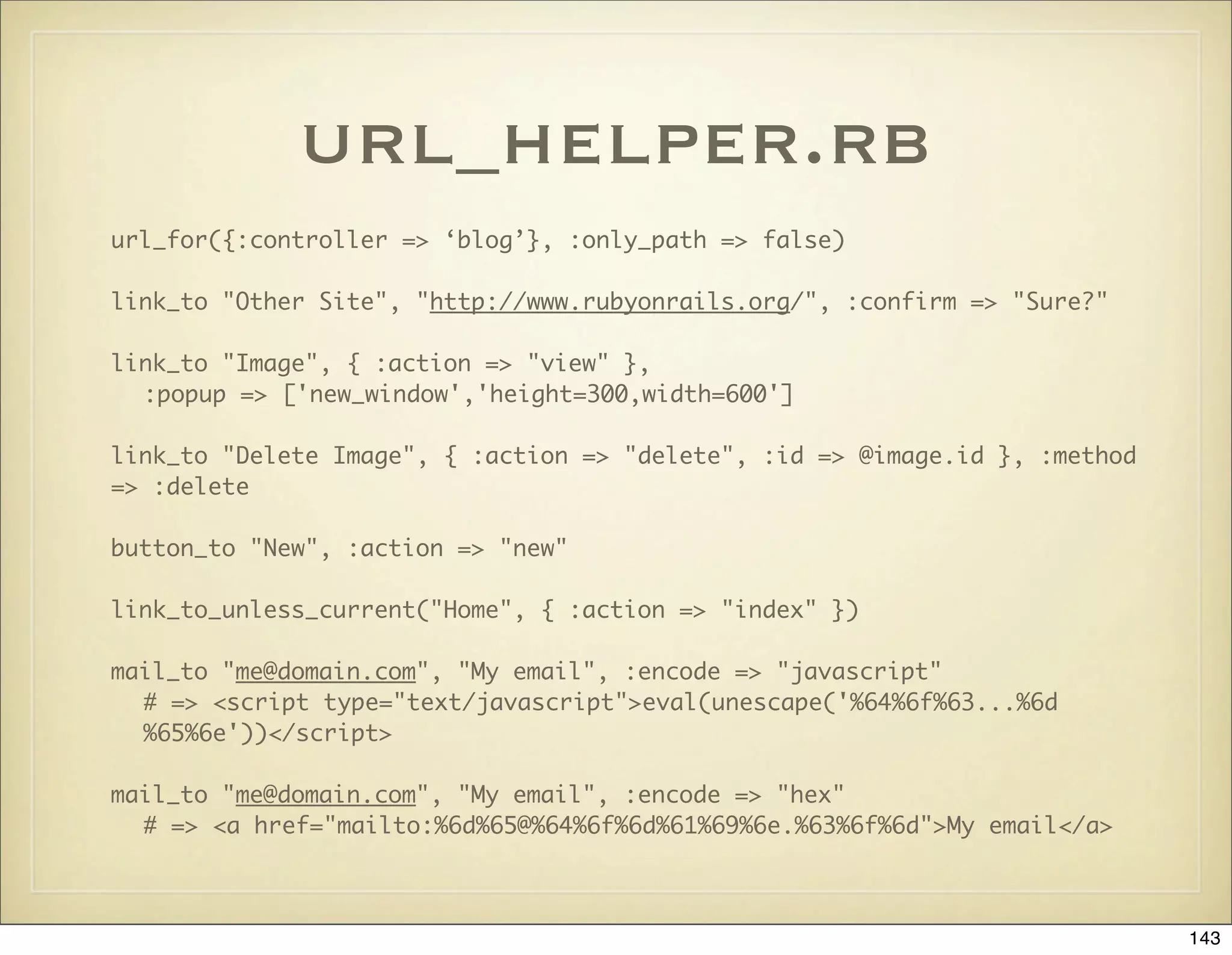 url_helper.rb
url_for({:controller => ‘blog’}, :only_path => false)

link_to "Other Site", "http://www.rubyonrails.org/", :confirm => "Sure?"

link_to "Image", { :action => "view" },
  :popup => ['new_window','height=300,width=600']

link_to "Delete Image", { :action => "delete", :id => @image.id }, :method
=> :delete

button_to "New", :action => "new"

link_to_unless_current("Home", { :action => "index" })

mail_to "me@domain.com", "My email", :encode => "javascript"
  # => <script type="text/javascript">eval(unescape('%64%6f%63...%6d
  %65%6e'))</script>

mail_to "me@domain.com", "My email", :encode => "hex"
  # => <a href="mailto:%6d%65@%64%6f%6d%61%69%6e.%63%6f%6d">My email</a>



                                                                             143
 
