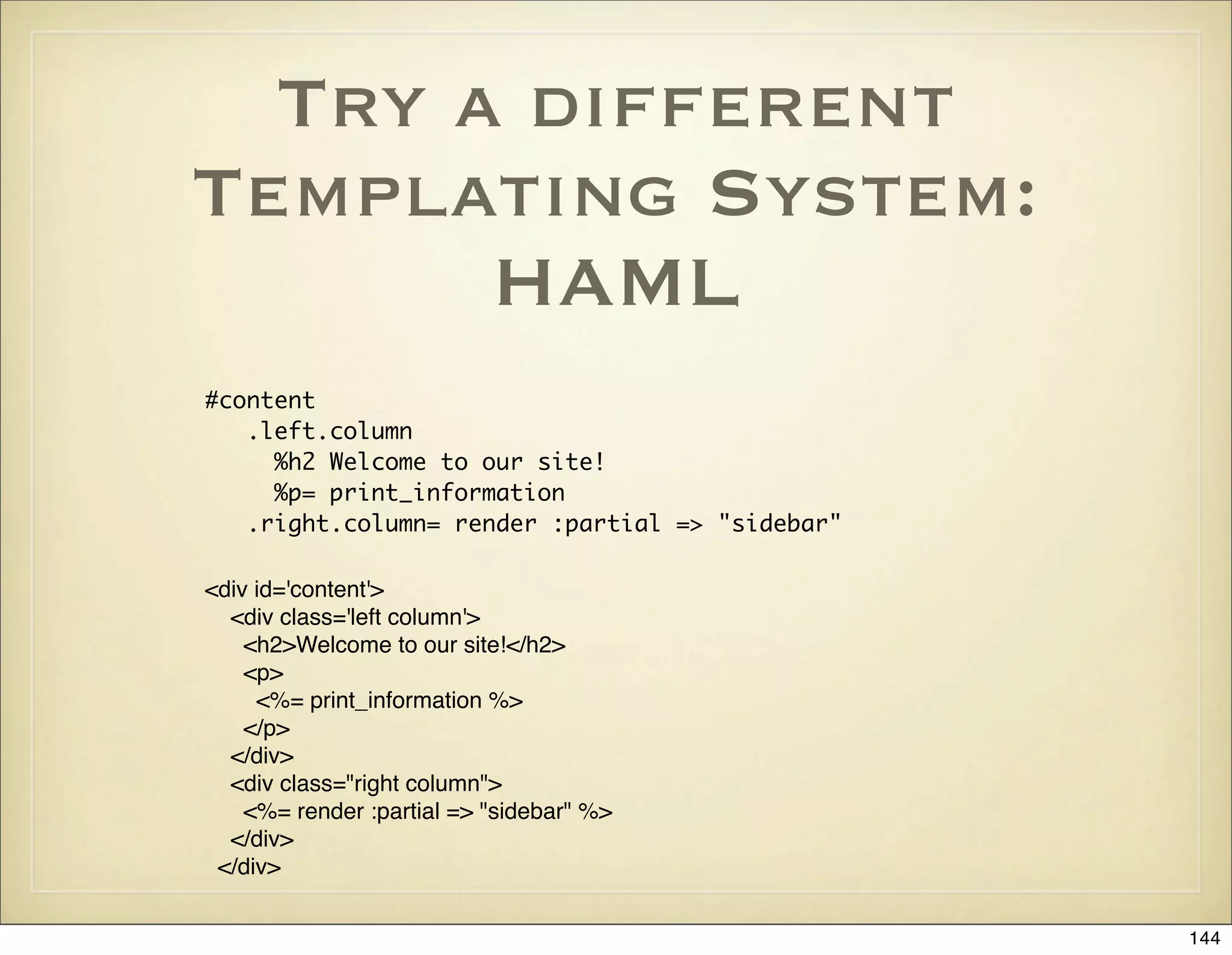 Try a different
Templating System:
       HAML
#content
   .left.column
     %h2 Welcome to our site!
     %p= print_information
   .right.column= render :partial => "sidebar"

<div id='content'>
  <div class='left column'>
    <h2>Welcome to our site!</h2>
    <p>
     <%= print_information %>
    </p>
  </div>
  <div class="right column">
    <%= render :partial => "sidebar" %>
  </div>
 </div>


                                                 144
 