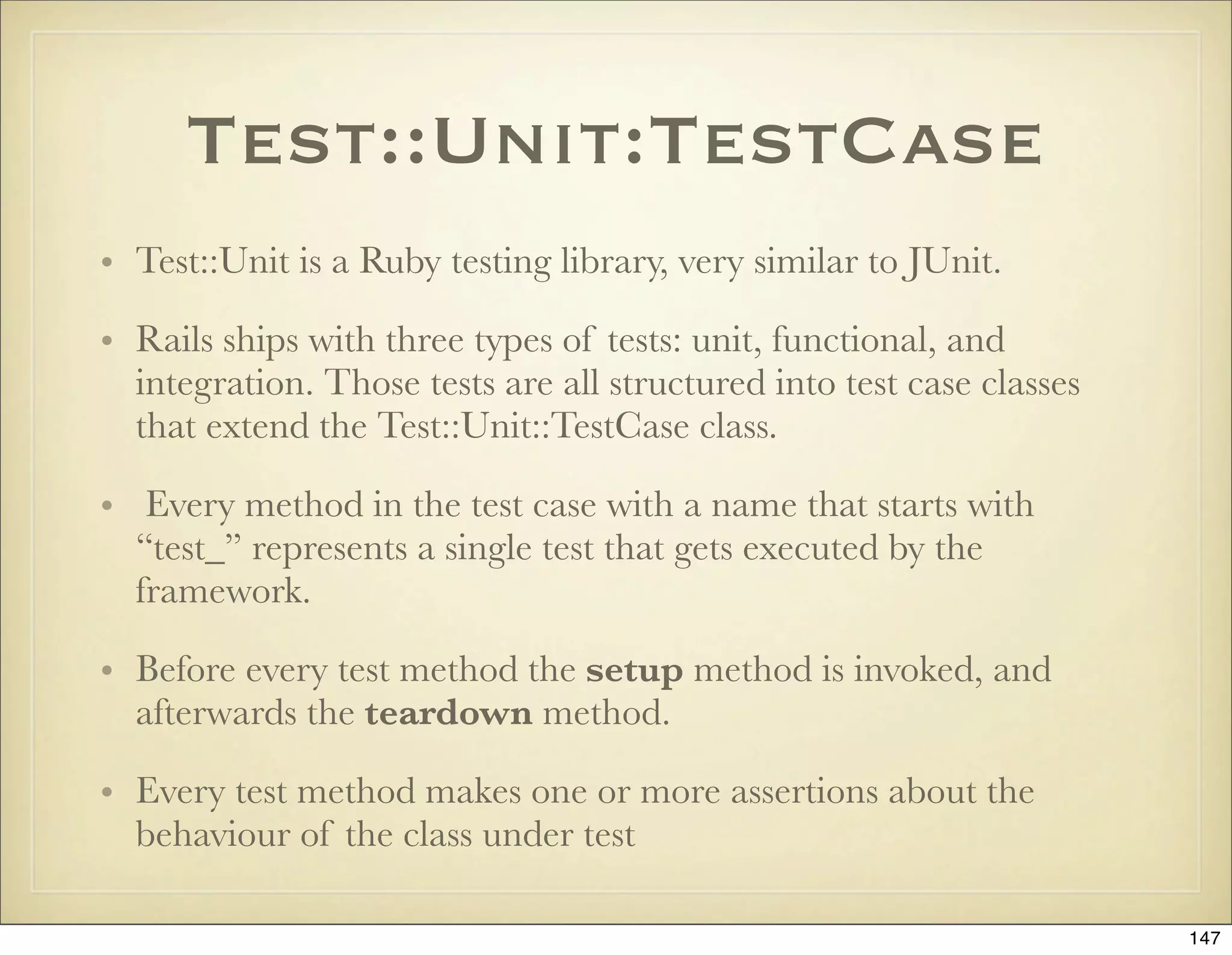 Test::Unit:TestCase
• Test::Unit is a Ruby testing library, very similar to JUnit.

• Rails ships with three types of tests: unit, functional, and
  integration. Those tests are all structured into test case classes
  that extend the Test::Unit::TestCase class.

• Every method in the test case with a name that starts with
  “test_” represents a single test that gets executed by the
  framework.

• Before every test method the setup method is invoked, and
  afterwards the teardown method.

• Every test method makes one or more assertions about the
  behaviour of the class under test

                                                                       147
 