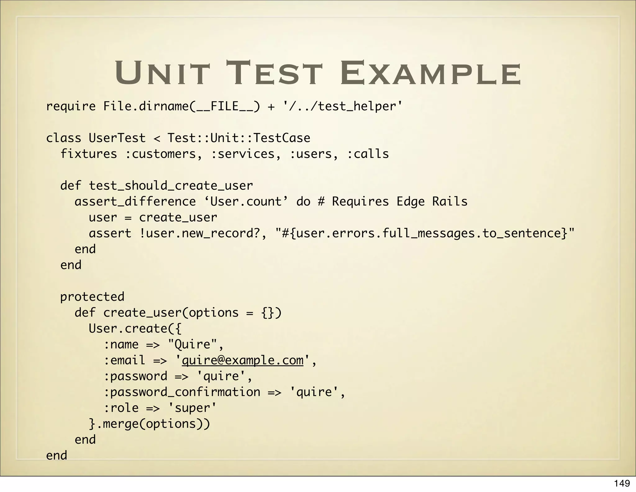 Unit Test Example
require File.dirname(__FILE__) + '/../test_helper'

class UserTest < Test::Unit::TestCase
  fixtures :customers, :services, :users, :calls

 def test_should_create_user
   assert_difference ‘User.count’ do # Requires Edge Rails
     user = create_user
     assert !user.new_record?, "#{user.errors.full_messages.to_sentence}"
   end
 end

  protected
    def create_user(options = {})
      User.create({
        :name => "Quire",
        :email => 'quire@example.com',
        :password => 'quire',
        :password_confirmation => 'quire',
        :role => 'super'
      }.merge(options))
    end
end

                                                                            149
 