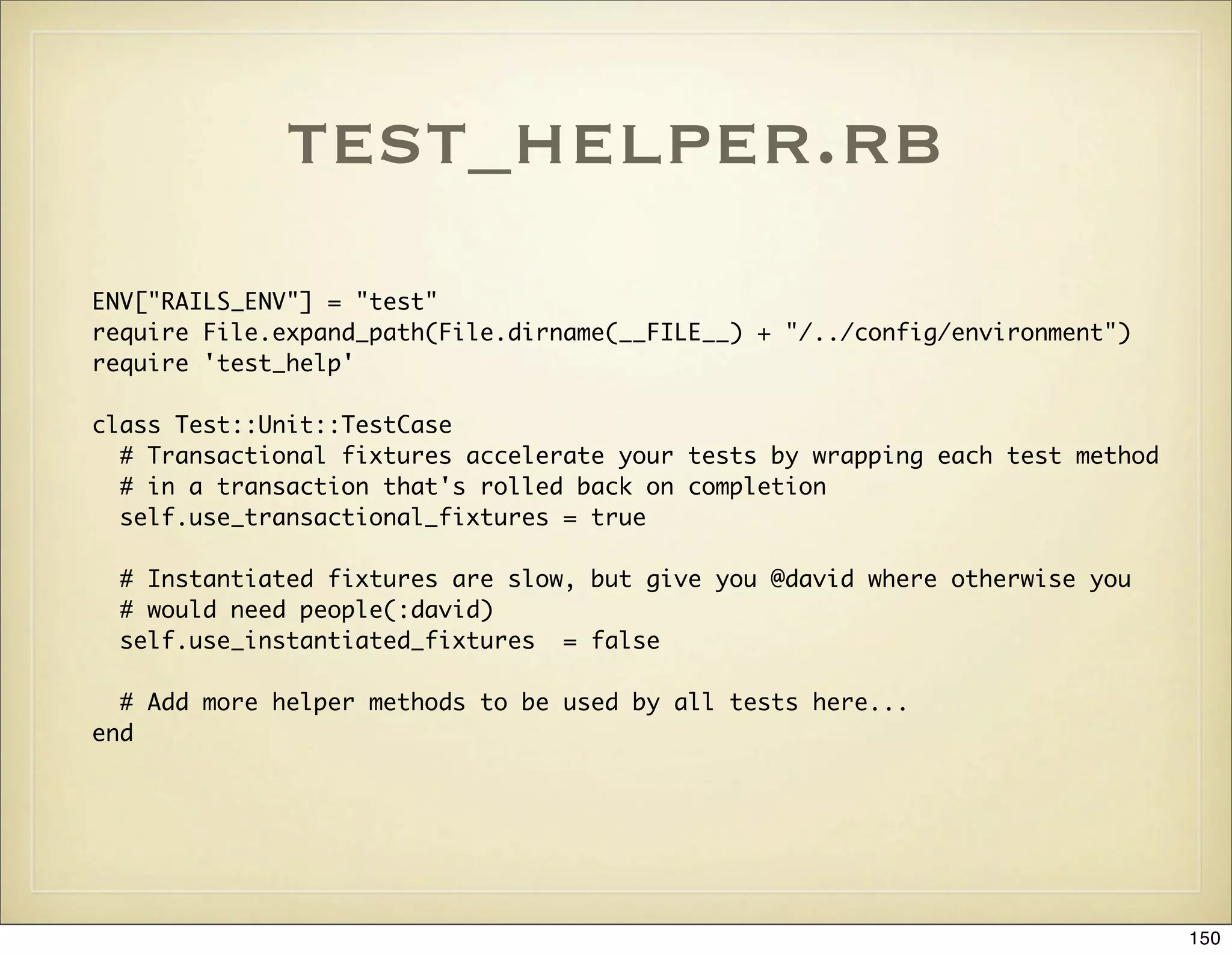 test_helper.rb
ENV["RAILS_ENV"] = "test"
require File.expand_path(File.dirname(__FILE__) + "/../config/environment")
require 'test_help'

class Test::Unit::TestCase
  # Transactional fixtures accelerate your tests by wrapping each test method
  # in a transaction that's rolled back on completion
  self.use_transactional_fixtures = true

 # Instantiated fixtures are slow, but give you @david where otherwise you
 # would need people(:david)
 self.use_instantiated_fixtures = false

  # Add more helper methods to be used by all tests here...
end




                                                                                150
 